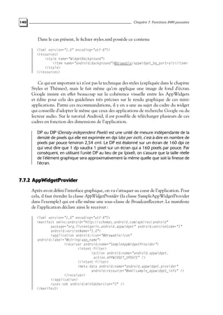 140 Chapitre 7. Fonctions IHM poussées
Dans le cas présent, le fichier styles.xml possède ce contenu
<?xml version="1.0" encoding="utf-8"?>
<resources>
<style name="WidgetBackground">
<item name="android:background">@drawable/appwidget_bg_portrait</item>
</style>
</resources>
Ce qui est important ici n’est pas la technique des styles (expliquée dans le chapitre
Styles et Thèmes), mais le fait même qu’on applique une image de fond d’écran.
Google insiste en effet beaucoup sur la cohérence visuelle entre les AppWidgets
et édite pour cela des guidelines très précises sur le rendu graphique de ces mini-
applications. Parmi ces recommandations, il y en a une au sujet du cadre du widget
qui conseille d’adopter le même que ceux des applications de recherche Google ou du
lecteur audio. Sur le tutorial Android, il est possible de télécharger plusieurs de ces
cadres en fonction des dimensions de l’application.
DP ou DIP (Density-independent Pixels) est une unité de mesure indépendante de la
densité de pixels qui elle est exprimée en dpi (dot per inch), c’est-à-dire en nombre de
pixels par pouce (environ 2,54 cm). Le DP est étalonné sur un écran de 160 dpi ce
qui veut dire que 1 dp vaudra 1 pixel sur un écran qui a 160 pixels par pouce. Par
conséquent, en utilisant l’unité DP au lieu de px (pixel), on s’assure que la taille réelle
de l’élément graphique sera approximativement la même quelle que soit la finesse de
l’écran.
7.7.2 AppWidgetProvider
Après avoir défini l’interface graphique, on va s’attaquer au cœur de l’application. Pour
cela, il faut étendre la classe AppWidgetProvider (la classe SampleAppWidgetProvider
dans l’exemple) qui est elle-même une sous-classe de BroadcastReceiver. Le manifeste
de l’application déclare ainsi le receiver :
<?xml version="1.0" encoding="utf-8"?>
<manifest xmlns:android="http://schemas.android.com/apk/res/android"
package="org.florentgarin.android.appwidget" android:versionCode="1"
android:versionName="1.0">
<application android:icon="@drawable/icon"
android:label="@string/app_name">
<receiver android:name="SampleAppWidgetProvider">
<intent-filter>
<action android:name="android.appwidget.
action.APPWIDGET_UPDATE" />
</intent-filter>
<meta-data android:name="android.appwidget.provider"
android:resource="@xml/sample_appwidget_info" />
</receiver>
</application>
<uses-sdk android:minSdkVersion="3" />
</manifest>
 