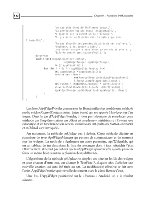 142 Chapitre 7. Fonctions IHM poussées
"Un sac vide tient difficilement debout.",
"La perfection est une chose insupportable.",
"L’égalité est la condition de l’échange.",
"Il y a moins de désordre dans la nature que dans
l’humanité.",
"Ne pas alourdir ses pensées du poids de ses souliers.",
"Inventer, c’est penser à côté.",
"Une erreur originale vaut mieux qu’une vérité banale.",
"Eclaire demain avec aujourd’hui !" };
@Override
public void onUpdate(Context context,
AppWidgetManager appWidgetManager,
int[] appWidgetIds) {
for (int i = 0; i < appWidgetIds.length; i++) {
int appWidgetId = appWidgetIds[i];
RemoteViews views =
new RemoteViews(context.getPackageName(),
R.layout.sample_appwidget_layout);
int random = (int)(Math.random() * QUOTES.length);
views.setTextViewText(R.id.quote, QUOTES[random]);
appWidgetManager.updateAppWidget(appWidgetId, views);
}
}
}
La classe AppWidgetProvider comme tous les BroadcastReceiver possède une méthode
public void onReceive(Context context, Intent intent) qui est appelée à la réception d’un
intent. Dans le cas d’AppWidgetProvider, il n’est pas nécessaire de remplacer cette
méthode car l’implémentation par défaut est amplement satisfaisante : l’intent reçu
est analysé et en fonction de son action, les méthodes onUpdate, onDisabled, onEnabled
et onDeleted sont invoquées.
Au minimum, la méthode onUpdate sera à définir. Cette méthode déclare un
paramètre de type AppWidgetManager qui permet de communiquer et de mettre à
jour les widgets. La méthode a également un autre paramètre, appWidgetIds, qui
est un tableau de int identifiant la liste des instances dont il faut rafraichir l’état.
Effectivement, il ne faut pas oublier que les AppWidgets peuvent être ajoutés plusieurs
fois à un même host ou même à plusieurs hosts différents.
L’algorithme de la méthode onUpdate est simple : on itère sur les Ids des widgets
et pour chacun d’entre eux, on change le TextView R.id.quote afin d’afficher une
nouvelle citation qui aura été tirée au sort. La modification effective se fait avec
l’objet AppWidgetProvider qui travaille de concert avec la classe RemoteViews.
Une fois l’AppWidget positionné sur le « bureau » Android, on a le résultat
suivant :
 