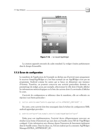 7.7 App Widgets 143
Figure 7.16 — Le nouvel AppWidget
La citation apparaît entourée du cadre standard. Le widget s’insère parfaitement
dans le design d’ensemble.
7.7.3 Écran de configuration
Le manifeste de l’application de l’exemple ne déclare pas d’activité mais uniquement
le receiver SamplAppWidget et c’est bien normal car un AppWidget n’est pas un
programme Android comme les autres qui se lance en démarrant une instance
d’Activity. Toutefois, on pourrait concevoir une activité particulière destinée au
paramétrage du widget, pour, par exemple, sélectionner la ville dont il faudra afficher
les informations météorologiques ou la liste des actions dont il conviendra d’afficher
le cours.
L’activité de configuration se référence dans le manifeste, elle est sollicitée en
réponse à un Intent particulier :
<action android:name="android.appwidget.action.APPWIDGET_CONFIGURE" />
En outre, cette activité doit être renseignée dans le fichier de configuration XML
android.appwidget.provider :
android:configure="com.example.android.ExampleAppWidgetConfigure"
Enfin pour son implémentation, l’activité devra obligatoirement renvoyer un
résultat (sous forme d’intention) qui aura dans son bundle extras l’ID de l’AppWidget
configuré. Cette information sera obtenue depuis l’intention de lancement également
dans le bundle extras. Dans les deux cas, l’id sera indexé par la constante AppWidget-
Manager.EXTRA_APPWIDGET_ID.
 