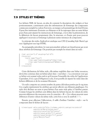 7.9 Styles et thèmes 145
7.9 STYLES ET THÈMES
Les fichiers XML de layout, en plus de contenir la description des widgets et leur
positionnement, contiennent aussi des informations de formatage des composants
comme par exemple la couleur d’un texte, ses marges ou le paramétrage du fond d’écran.
Il peut être intéressant d’extraire ces éléments et de les regrouper dans un autre fichier
pour d’une part séparer les instructions de formatage, c’est-à-dire la présentation, de
la définition du layout proprement dite, la structure, et d’autre part pour pouvoir
appliquer à nouveau ce formatage à plusieurs autres instances de composants.
Le principe des styles Android est analogue aux CSS (Cascading Style Sheets) qui
eux s’appliquent aux tags HTML.
Au paragraphe précédent, le toast personnalisé utilisait un LinearLayout qui avait
deux attributs de formatage. On pourrait par exemple les réunir dans un style :
<?xml version="1.0" encoding="utf-8"?>
<resources>
<style name="Toast">
<item name="android:padding">10dp</item>
<item name="android:background">#DAAA</item>
</style>
</resources>
Cette déclaration de balise style, elle-même englobée dans une balise resources,
devra être contenue dans un fichier placé dans « res/values ». La convention veut que
ce fichier soit nommé styles.xml et qu’il recense l’ensemble des styles de l’application.
Cependant, il n’y a pas d’obligation à cela, il est possible de séparer les styles dans des
fichiers différents et de les nommer librement.
Un style comporte un certain nombre de paires clé/valeur portées par le tag item.
Ces couples représentent les attributs qui seront affectés aux éléments graphiques. Un
style doit déclarer un nom et peut hériter d’un autre style grâce à l’attribut parent.
Comme lorsque les attributs sont définis dans les fichiers layout, les valeurs de styles
peuvent référencer des ressources avec le caractère « @ ». Ces valeurs peuvent aussi
référencer d’autres valeurs du même style, cette fois-ci avec le symbole « ? ».
Ensuite pour effectuer l’affectation, il suffit d’utiliser l’attribut « style » sur le
composant dans le fichier de layout :
<LinearLayout xmlns:android="http://schemas.android.com/apk/res/android"
android:id="@+id/custom_toast"
android:orientation="horizontal"
android:layout_width="fill_parent"
android:layout_height="fill_parent"
style="@style/Toast"
>
 