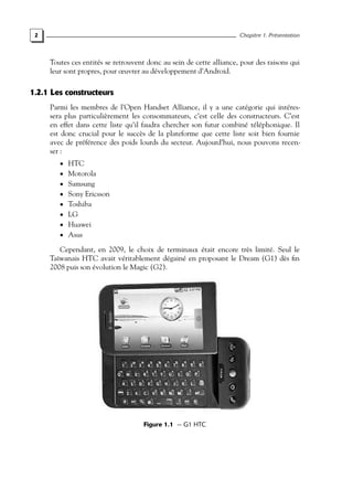 2 Chapitre 1. Présentation
Toutes ces entités se retrouvent donc au sein de cette alliance, pour des raisons qui
leur sont propres, pour œuvrer au développement d’Android.
1.2.1 Les constructeurs
Parmi les membres de l’Open Handset Alliance, il y a une catégorie qui intéres-
sera plus particulièrement les consommateurs, c’est celle des constructeurs. C’est
en effet dans cette liste qu’il faudra chercher son futur combiné téléphonique. Il
est donc crucial pour le succès de la plateforme que cette liste soit bien fournie
avec de préférence des poids lourds du secteur. Aujourd’hui, nous pouvons recen-
ser :
• HTC
• Motorola
• Samsung
• Sony Ericsson
• Toshiba
• LG
• Huawei
• Asus
Cependant, en 2009, le choix de terminaux était encore très limité. Seul le
Taïwanais HTC avait véritablement dégainé en proposant le Dream (G1) dès fin
2008 puis son évolution le Magic (G2).
Figure 1.1 — G1 HTC
 