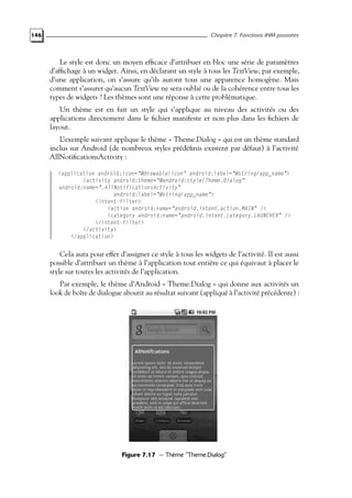 146 Chapitre 7. Fonctions IHM poussées
Le style est donc un moyen efficace d’attribuer en bloc une série de paramètres
d’affichage à un widget. Ainsi, en déclarant un style à tous les TextView, par exemple,
d’une application, on s’assure qu’ils auront tous une apparence homogène. Mais
comment s’assurer qu’aucun TextView ne sera oublié ou de la cohérence entre tous les
types de widgets ? Les thèmes sont une réponse à cette problématique.
Un thème est en fait un style qui s’applique au niveau des activités ou des
applications directement dans le fichier manifeste et non plus dans les fichiers de
layout.
L’exemple suivant applique le thème « Theme.Dialog » qui est un thème standard
inclus sur Android (de nombreux styles prédéfinis existent par défaut) à l’activité
AllNotificationsActivity :
<application android:icon="@drawable/icon" android:label="@string/app_name">
<activity android:theme="@android:style/Theme.Dialog"
android:name=".AllNotificationsActivity"
android:label="@string/app_name">
<intent-filter>
<action android:name="android.intent.action.MAIN" />
<category android:name="android.intent.category.LAUNCHER" />
</intent-filter>
</activity>
</application>
Cela aura pour effet d’assigner ce style à tous les widgets de l’activité. Il est aussi
possible d’attribuer un thème à l’application tout entière ce qui équivaut à placer le
style sur toutes les activités de l’application.
Par exemple, le thème d’Android « Theme.Dialog » qui donne aux activités un
look de boîte de dialogue aboutit au résultat suivant (appliqué à l’activité précédente) :
Figure 7.17 — Thème "Theme.Dialog"
 