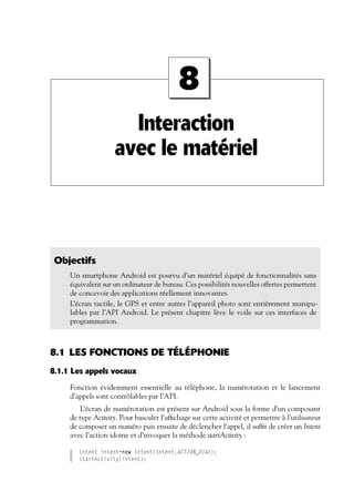 Interaction
avec le matériel
8
Objectifs
Un smartphone Android est pourvu d’un matériel équipé de fonctionnalités sans
équivalent sur un ordinateur de bureau. Ces possibilités nouvelles offertes permettent
de concevoir des applications réellement innovantes.
L’écran tactile, le GPS et entre autres l’appareil photo sont entièrement manipu-
lables par l’API Android. Le présent chapitre lève le voile sur ces interfaces de
programmation.
8.1 LES FONCTIONS DE TÉLÉPHONIE
8.1.1 Les appels vocaux
Fonction évidemment essentielle au téléphone, la numérotation et le lancement
d’appels sont contrôlables par l’API.
L’écran de numérotation est présent sur Android sous la forme d’un composant
de type Activity. Pour basculer l’affichage sur cette activité et permettre à l’utilisateur
de composer un numéro puis ensuite de déclencher l’appel, il suffit de créer un Intent
avec l’action idoine et d’invoquer la méthode startActivity :
Intent intent=new Intent(Intent.ACTION_DIAL);
startActivity(intent);
 