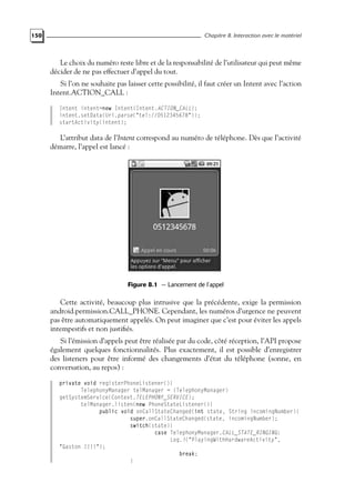 150 Chapitre 8. Interaction avec le matériel
Le choix du numéro reste libre et de la responsabilité de l’utilisateur qui peut même
décider de ne pas effectuer d’appel du tout.
Si l’on ne souhaite pas laisser cette possibilité, il faut créer un Intent avec l’action
Intent.ACTION_CALL :
Intent intent=new Intent(Intent.ACTION_CALL);
intent.setData(Uri.parse("tel://0512345678"));
startActivity(intent);
L’attribut data de l’Intent correspond au numéro de téléphone. Dès que l’activité
démarre, l’appel est lancé :
Figure 8.1 — Lancement de l’appel
Cette activité, beaucoup plus intrusive que la précédente, exige la permission
android.permission.CALL_PHONE. Cependant, les numéros d’urgence ne peuvent
pas être automatiquement appelés. On peut imaginer que c’est pour éviter les appels
intempestifs et non justifiés.
Si l’émission d’appels peut être réalisée par du code, côté réception, l’API propose
également quelques fonctionnalités. Plus exactement, il est possible d’enregistrer
des listeners pour être informé des changements d’état du téléphone (sonne, en
conversation, au repos) :
private void registerPhoneListener(){
TelephonyManager telManager = (TelephonyManager)
getSystemService(Context.TELEPHONY_SERVICE);
telManager.listen(new PhoneStateListener(){
public void onCallStateChanged(int state, String incomingNumber){
super.onCallStateChanged(state, incomingNumber);
switch(state){
case TelephonyManager.CALL_STATE_RINGING:
Log.i("PlayingWithHardwareActivity",
"Gaston !!!!");
break;
}
 