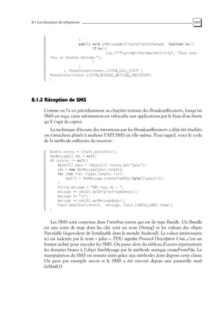 8.1 Les fonctions de téléphonie 151
}
public void onMessageWaitingIndicatorChanged (boolean mwi){
if(mwi){
Log.i("PlayingWithHardwareActivity", "Vous avez
reçu un nouveau message.");
}
}
}, PhoneStateListener.LISTEN_CALL_STATE |
PhoneStateListener.LISTEN_MESSAGE_WAITING_INDICATOR);
}
8.1.2 Réception de SMS
Comme on l’a vu précédemment au chapitre traitant des BroadcastReceivers, lorsqu’un
SMS est reçu, cette information est véhiculée aux applications par le biais d’un Intent
qu’il s’agit de capter.
La technique d’écoute des intentions par les BroadcastReceivers a déjà été étudiée,
on s’attachera plutôt à analyser l’API SMS en elle-même. Pour rappel, voici le code
de la méthode onReceive du receiver :
Bundle extras = intent.getExtras();
SmsMessage[] sms = null;
if (extras != null){
Object[] pdus = (Object[]) extras.get("pdus");
sms = new SmsMessage[pdus.length];
for (int i=0; i<pdus.length; i++){
sms[i] = SmsMessage.createFromPdu((byte[])pdus[i]);
}
String message = "SMS reçu de : ";
message += sms[0].getOriginatingAddress();
message += "n";
message += sms[0].getMessageBody();
Toast.makeText(context, message, Toast.LENGTH_LONG).show();
}
Les SMS sont contenus dans l’attribut extras qui est de type Bundle. Un Bundle
est une sorte de map dont les clés sont un nom (String) et les valeurs des objets
Parcelable (équivalent de Serializable dans le monde Android). La valeur intéressante
ici est indexée par le nom « pdus ». PDU signifie Protocol Description Unit, c’est un
format utilisé pour encoder les SMS. On passe alors du tableau d’octets représentant
les données brutes à l’objet SmsMessage par la méthode statique createFromPdu. La
manipulation du SMS est ensuite aisée grâce aux méthodes dont dispose cette classe.
On peut par exemple savoir si le SMS a été envoyé depuis une passerelle mail
(isMail()).
 