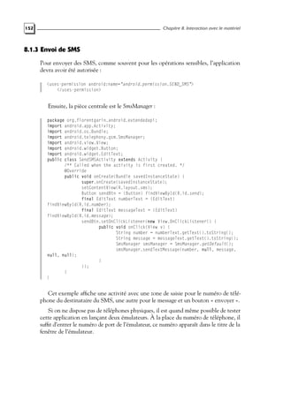 152 Chapitre 8. Interaction avec le matériel
8.1.3 Envoi de SMS
Pour envoyer des SMS, comme souvent pour les opérations sensibles, l’application
devra avoir été autorisée :
<uses-permission android:name="android.permission.SEND_SMS">
</uses-permission>
Ensuite, la pièce centrale est le SmsManager :
package org.florentgarin.android.extendedapi;
import android.app.Activity;
import android.os.Bundle;
import android.telephony.gsm.SmsManager;
import android.view.View;
import android.widget.Button;
import android.widget.EditText;
public class SendSMSActivity extends Activity {
/** Called when the activity is first created. */
@Override
public void onCreate(Bundle savedInstanceState) {
super.onCreate(savedInstanceState);
setContentView(R.layout.sms);
Button sendBtn = (Button) findViewById(R.id.send);
final EditText numberText = (EditText)
findViewById(R.id.number);
final EditText messageText = (EditText)
findViewById(R.id.message);
sendBtn.setOnClickListener(new View.OnClickListener() {
public void onClick(View v) {
String number = numberText.getText().toString();
String message = messageText.getText().toString();
SmsManager smsManager = SmsManager.getDefault();
smsManager.sendTextMessage(number, null, message,
null, null);
}
});
}
}
Cet exemple affiche une activité avec une zone de saisie pour le numéro de télé-
phone du destinataire du SMS, une autre pour le message et un bouton « envoyer ».
Si on ne dispose pas de téléphones physiques, il est quand même possible de tester
cette application en lançant deux émulateurs. À la place du numéro de téléphone, il
suffit d’entrer le numéro de port de l’émulateur, ce numéro apparaît dans le titre de la
fenêtre de l’émulateur.
 