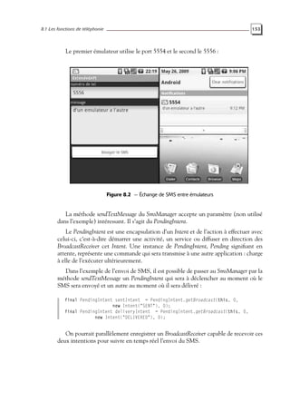 8.1 Les fonctions de téléphonie 153
Le premier émulateur utilise le port 5554 et le second le 5556 :
Figure 8.2 — Échange de SMS entre émulateurs
La méthode sendTextMessage du SmsManager accepte un paramètre (non utilisé
dans l’exemple) intéressant. Il s’agit du PendingIntent.
Le PendingIntent est une encapsulation d’un Intent et de l’action à effectuer avec
celui-ci, c’est-à-dire démarrer une activité, un service ou diffuser en direction des
BroadcastReceiver cet Intent. Une instance de PendingIntent, Pending signifiant en
attente, représente une commande qui sera transmise à une autre application : charge
à elle de l’exécuter ultérieurement.
Dans l’exemple de l’envoi de SMS, il est possible de passer au SmsManager par la
méthode sendTextMessage un PendingIntent qui sera à déclencher au moment où le
SMS sera envoyé et un autre au moment où il sera délivré :
final PendingIntent sentIntent = PendingIntent.getBroadcast(this, 0,
new Intent("SENT"), 0);
final PendingIntent deliveryIntent = PendingIntent.getBroadcast(this, 0,
new Intent("DELIVERED"), 0);
On pourrait parallèlement enregistrer un BroadcastReceiver capable de recevoir ces
deux intentions pour suivre en temps réel l’envoi du SMS.
 
