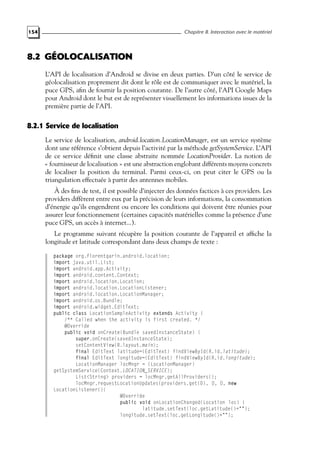 154 Chapitre 8. Interaction avec le matériel
8.2 GÉOLOCALISATION
L’API de localisation d’Android se divise en deux parties. D’un côté le service de
géolocalisation proprement dit dont le rôle est de communiquer avec le matériel, la
puce GPS, afin de fournir la position courante. De l’autre côté, l’API Google Maps
pour Android dont le but est de représenter visuellement les informations issues de la
première partie de l’API.
8.2.1 Service de localisation
Le service de localisation, android.location.LocationManager, est un service système
dont une référence s’obtient depuis l’activité par la méthode getSystemService. L’API
de ce service définit une classe abstraite nommée LocationProvider. La notion de
« fournisseur de localisation » est une abstraction englobant différents moyens concrets
de localiser la position du terminal. Parmi ceux-ci, on peut citer le GPS ou la
triangulation effectuée à partir des antennes mobiles.
À des fins de test, il est possible d’injecter des données factices à ces providers. Les
providers diffèrent entre eux par la précision de leurs informations, la consommation
d’énergie qu’ils engendrent ou encore les conditions qui doivent être réunies pour
assurer leur fonctionnement (certaines capacités matérielles comme la présence d’une
puce GPS, un accès à internet...).
Le programme suivant récupère la position courante de l’appareil et affiche la
longitude et latitude correspondant dans deux champs de texte :
package org.florentgarin.android.location;
import java.util.List;
import android.app.Activity;
import android.content.Context;
import android.location.Location;
import android.location.LocationListener;
import android.location.LocationManager;
import android.os.Bundle;
import android.widget.EditText;
public class LocationSampleActivity extends Activity {
/** Called when the activity is first created. */
@Override
public void onCreate(Bundle savedInstanceState) {
super.onCreate(savedInstanceState);
setContentView(R.layout.main);
final EditText latitude=(EditText) findViewById(R.id.latitude);
final EditText longitude=(EditText) findViewById(R.id.longitude);
LocationManager locMngr = (LocationManager)
getSystemService(Context.LOCATION_SERVICE);
List<String> providers = locMngr.getAllProviders();
locMngr.requestLocationUpdates(providers.get(0), 0, 0, new
LocationListener(){
@Override
public void onLocationChanged(Location loc) {
latitude.setText(loc.getLatitude()+"");
longitude.setText(loc.getLongitude()+"");
 