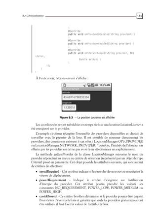 8.2 Géolocalisation 155
}
@Override
public void onProviderDisabled(String provider) {
}
@Override
public void onProviderEnabled(String provider) {
}
@Override
public void onStatusChanged(String provider, int
status,
Bundle extras) {
}
});
}
}
À l’exécution, l’écran suivant s’affiche :
Figure 8.3 — La position courante est affichée
Les coordonnées seront rafraîchies en temps réel car un écouteur LocationListener a
été enregistré sur le provider.
L’exemple ci-dessus récupère l’ensemble des providers disponibles et choisit de
travailler avec le premier de la liste. Il est possible de nommer directement les
providers, des constantes existent à cet effet : LocationManager.GPS_PROVIDER
ou LocationManager.NETWORK_PROVIDER. Toutefois, l’intérêt de l’abstraction
offerte par les providers est de ne pas avoir à en sélectionner un explicitement.
La méthode getBestProvider de la classe LocationManager retourne le nom du
provider répondant au mieux au critère de sélection (représenté par un objet de type
Criteria) passé en paramètre. Cet objet possède les attributs suivants, qui sont autant
de critères de sélection :
• speedRequired - Cet attribut indique si le provider devra pouvoir renseigner la
vitesse de déplacement.
• powerRequirement - Indique le critère d’exigence sur l’utilisation
d’énergie du provider. Cet attribut pourra prendre les valeurs des
constantes NO_REQUIREMENT, POWER_LOW, POWER_MEDIUM ou
POWER_HIGH.
• costAllowed - Ce critère booléen détermine si le provider pourra être payant.
Pour éviter d’éventuels frais et garantir que seuls les providers gratuits pourront
être utilisés, il faut fixer la valeur de l’attribut à faux.
 