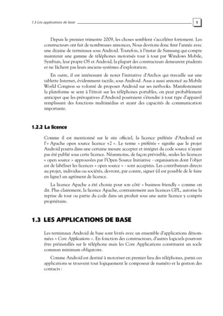 1.3 Les applications de base 3
Depuis le premier trimestre 2009, les choses semblent s’accélérer fortement. Les
constructeurs ont fait de nombreuses annonces, Nous devrions donc finir l’année avec
une dizaine de terminaux sous Android. Toutefois, à l’instar de Samsung qui compte
maintenir une gamme de téléphones motorisés tour à tour par Windows Mobile,
Symbian, leur propre OS et Android, la plupart des constructeurs demeurent prudents
et ne lâchent pas leurs anciens systèmes d’exploitation.
En outre, il est intéressant de noter l’initiative d’Archos qui travaille sur une
tablette Internet, évidemment tactile, sous Android. Asus a aussi annoncé au Mobile
World Congress sa volonté de proposer Android sur ses netbooks. Manifestement
la plateforme se sent à l’étroit sur les téléphones portables, on peut probablement
anticiper que les prérogatives d’Android pourraient s’étendre à tout type d’appareil
remplissant des fonctions multimédias et ayant des capacités de communication
importante.
1.2.2 La licence
Comme il est mentionné sur le site officiel, la licence préférée d’Android est
l’« Apache open source licence v2 ». Le terme « préférée » signifie que le projet
Android pourra dans une certaine mesure accepter et intégrer du code source n’ayant
pas été publié sous cette licence. Néanmoins, de façon prévisible, seules les licences
« open source » approuvées par l’Open Source Initiative - organisation dont l’objet
est de labéliser les licences « open source » - sont acceptées. Les contributeurs directs
au projet, individus ou sociétés, devront, par contre, signer (il est possible de le faire
en ligne) un agrément de licence.
La licence Apache a été choisie pour son côté « business friendly » comme on
dit. Plus clairement, la licence Apache, contrairement aux licences GPL, autorise la
reprise de tout ou partie du code dans un produit sous une autre licence y compris
propriétaire.
1.3 LES APPLICATIONS DE BASE
Les terminaux Android de base sont livrés avec un ensemble d’applications dénom-
mées « Core Applications ». En fonction des constructeurs, d’autres logiciels pourront
être préinstallés sur le téléphone mais les Core Applications constituent un socle
commun minimum obligatoire.
Comme Android est destiné à motoriser en premier lieu des téléphones, parmi ces
applications se trouvent tout logiquement le composeur de numéro et la gestion des
contacts :
 