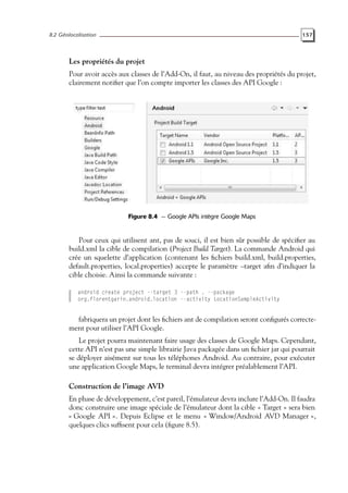8.2 Géolocalisation 157
Les propriétés du projet
Pour avoir accès aux classes de l’Add-On, il faut, au niveau des propriétés du projet,
clairement notifier que l’on compte importer les classes des API Google :
Figure 8.4 — Google APIs intègre Google Maps
Pour ceux qui utilisent ant, pas de souci, il est bien sûr possible de spécifier au
build.xml la cible de compilation (Project Build Target). La commande Android qui
crée un squelette d’application (contenant les fichiers build.xml, build.properties,
default.properties, local.properties) accepte le paramètre –target afin d’indiquer la
cible choisie. Ainsi la commande suivante :
android create project --target 3 --path . --package
org.florentgarin.android.location --activity LocationSampleActivity
fabriquera un projet dont les fichiers ant de compilation seront configurés correcte-
ment pour utiliser l’API Google.
Le projet pourra maintenant faire usage des classes de Google Maps. Cependant,
cette API n’est pas une simple librairie Java packagée dans un fichier jar qui pourrait
se déployer aisément sur tous les téléphones Android. Au contraire, pour exécuter
une application Google Maps, le terminal devra intégrer préalablement l’API.
Construction de l’image AVD
En phase de développement, c’est pareil, l’émulateur devra inclure l’Add-On. Il faudra
donc construire une image spéciale de l’émulateur dont la cible « Target » sera bien
« Google API ». Depuis Eclipse et le menu « Window/Android AVD Manager »,
quelques clics suffisent pour cela (figure 8.5).
 