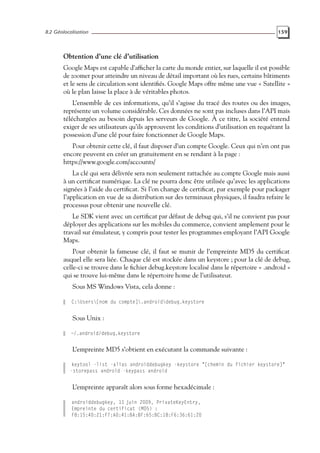 8.2 Géolocalisation 159
Obtention d’une clé d’utilisation
Google Maps est capable d’afficher la carte du monde entier, sur laquelle il est possible
de zoomer pour atteindre un niveau de détail important où les rues, certains bâtiments
et le sens de circulation sont identifiés. Google Maps offre même une vue « Satellite »
où le plan laisse la place à de véritables photos.
L’ensemble de ces informations, qu’il s’agisse du tracé des routes ou des images,
représente un volume considérable. Ces données ne sont pas incluses dans l’API mais
téléchargées au besoin depuis les serveurs de Google. À ce titre, la société entend
exiger de ses utilisateurs qu’ils approuvent les conditions d’utilisation en requérant la
possession d’une clé pour faire fonctionner de Google Maps.
Pour obtenir cette clé, il faut disposer d’un compte Google. Ceux qui n’en ont pas
encore peuvent en créer un gratuitement en se rendant à la page :
https://www.google.com/accounts/
La clé qui sera délivrée sera non seulement rattachée au compte Google mais aussi
à un certificat numérique. La clé ne pourra donc être utilisée qu’avec les applications
signées à l’aide du certificat. Si l’on change de certificat, par exemple pour packager
l’application en vue de sa distribution sur des terminaux physiques, il faudra refaire le
processus pour obtenir une nouvelle clé.
Le SDK vient avec un certificat par défaut de debug qui, s’il ne convient pas pour
déployer des applications sur les mobiles du commerce, convient amplement pour le
travail sur émulateur, y compris pour tester les programmes employant l’API Google
Maps.
Pour obtenir la fameuse clé, il faut se munir de l’empreinte MD5 du certificat
auquel elle sera liée. Chaque clé est stockée dans un keystore ; pour la clé de debug,
celle-ci se trouve dans le fichier debug.keystore localisé dans le répertoire « .android »
qui se trouve lui-même dans le répertoire home de l’utilisateur.
Sous MS Windows Vista, cela donne :
C:Users[nom du compte].androiddebug.keystore
Sous Unix :
~/.android/debug.keystore
L’empreinte MD5 s’obtient en exécutant la commande suivante :
keytool -list -alias androiddebugkey -keystore "[chemin du fichier keystore]"
-storepass android -keypass android
L’empreinte apparaît alors sous forme hexadécimale :
androiddebugkey, 11 juin 2009, PrivateKeyEntry,
Empreinte du certificat (MD5) :
F8:15:40:21:F7:A0:41:BA:BF:65:BC:18:F6:36:61:20
 