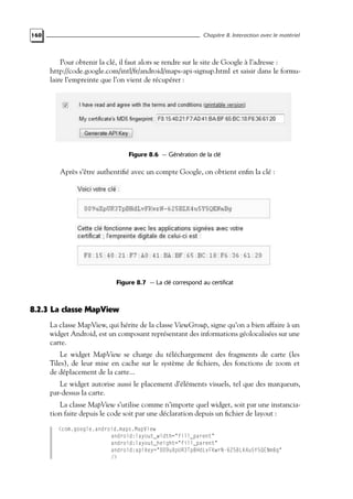 160 Chapitre 8. Interaction avec le matériel
Pour obtenir la clé, il faut alors se rendre sur le site de Google à l’adresse :
http://code.google.com/intl/fr/android/maps-api-signup.html et saisir dans le formu-
laire l’empreinte que l’on vient de récupérer :
Figure 8.6 — Génération de la clé
Après s’être authentifié avec un compte Google, on obtient enfin la clé :
Figure 8.7 — La clé correspond au certificat
8.2.3 La classe MapView
La classe MapView, qui hérite de la classe ViewGroup, signe qu’on a bien affaire à un
widget Android, est un composant représentant des informations géolocalisées sur une
carte.
Le widget MapView se charge du téléchargement des fragments de carte (les
Tiles), de leur mise en cache sur le système de fichiers, des fonctions de zoom et
de déplacement de la carte...
Le widget autorise aussi le placement d’éléments visuels, tel que des marqueurs,
par-dessus la carte.
La classe MapView s’utilise comme n’importe quel widget, soit par une instancia-
tion faite depuis le code soit par une déclaration depuis un fichier de layout :
<com.google.android.maps.MapView
android:layout_width="fill_parent"
android:layout_height="fill_parent"
android:apiKey="009uXpUR3TpBHdLvFKwrN-625BLK4u5Y5QENmBg"
/>
 