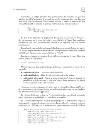 8.2 Géolocalisation 161
Cependant, le widget présente deux particularités, la première est qu’il faut
spécifier une clé d’utilisation, la seconde est que le widget doit être créé dans une
activité de type MapActivity. Cette activité déclare la méthode abstraite boolean
isRouteDisplayed(). Il est donc obligatoire d’en fournir une implémentation :
@Override
protected boolean isRouteDisplayed() {
return false;
}
Le but de la méthode est simplement de reporter aux services de Google si
des informations sur la route (le trafic...) sont affichées à l’écran. Les conditions
d’utilisation que l’on a acceptées pour obtenir la clé imposent que cela soit fait
honnêtement.
Par défaut, la carte s’affiche sur le pays de l’utilisateur sans possibilité de navigation.
Par ajouter un peu d’interactivité et autoriser les déplacements sur la carte, l’attribut
clickable doit être mis à true (android:clickable="true").
Ensuite, pour ajouter un panneau de contrôle pour zoomer sur la carte, il faut faire
ceci au niveau du code source :
setBuiltInZoomControls(true);
MapView possède d’autres paramétrages d’affichage configurables au travers de ses
méthodes :
• setSatellite(boolean) - Bascule sur la vue satellite.
• setTraffic(Boolean) - Place des informations sur le trafic routier.
• setStreetView(boolean) - Active le mode “street view”. Dans ce mode, il est
possible de se ballader dans la ville aux travers d’une succession de photos.
Seules les grandes villes sont couvertes.
Toutes ces options sont certes très utiles mais le principal intérêt du MapView et
de pouvoir centrer précisément la carte sur un lieu géographique ou encore d’y placer
des informations issues de l’application.
Le pilotage de la carte se fait par l’objet MapController. La méthode animateTo
prend en paramètre un GeoPoint et centre la carte sur celui-ci.
Le GeoPoint représente une position géographique où la latitude et la longitude
sont exprimées en microdegrés avec des entiers. Les coordonnées en degrés sont donc
multipliées par 1 000 000 pour être converties et passées au constructeur de GeoPoint.
public void onCreate(Bundle savedInstanceState) {
super.onCreate(savedInstanceState);
requestWindowFeature(Window.FEATURE_NO_TITLE);
setContentView(R.layout.map);
MapView map = (MapView) findViewById(R.id.map);
map.setBuiltInZoomControls(true);
MapController mapCtrl = map.getController();
double lat = 43.604363D;
 