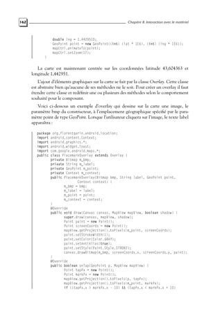 162 Chapitre 8. Interaction avec le matériel
double lng = 1.442951D;
GeoPoint point = new GeoPoint((int) (lat * 1E6), (int) (lng * 1E6));
mapCtrl.animateTo(point);
mapCtrl.setZoom(17);
}
La carte est maintenant centrée sur les coordonnées latitude 43,604363 et
longitude 1,442951.
L’ajout d’éléments graphiques sur la carte se fait par la classe Overlay. Cette classe
est abstraite bien qu’aucune de ses méthodes ne le soit. Pour créer un overlay il faut
étendre cette classe et redéfinir une ou plusieurs des méthodes selon le comportement
souhaité pour le composant.
Voici ci-dessous un exemple d’overlay qui dessine sur la carte une image, le
paramètre bmp du constructeur, à l’emplacement géographique spécifié par le para-
mètre point de type GeoPoint. Lorsque l’utilisateur cliquera sur l’image, le texte label
apparaîtra :
package org.florentgarin.android.location;
import android.content.Context;
import android.graphics.*;
import android.widget.Toast;
import com.google.android.maps.*;
public class PlacemarkOverlay extends Overlay {
private Bitmap m_bmp;
private String m_label;
private GeoPoint m_point;
private Context m_context;
public PlacemarkOverlay(Bitmap bmp, String label, GeoPoint point,
Context context) {
m_bmp = bmp;
m_label = label;
m_point = point;
m_context = context;
}
@Override
public void draw(Canvas canvas, MapView mapView, boolean shadow) {
super.draw(canvas, mapView, shadow);
Paint paint = new Paint();
Point screenCoords = new Point();
mapView.getProjection().toPixels(m_point, screenCoords);
paint.setStrokeWidth(1);
paint.setColor(Color.GRAY);
paint.setAntiAlias(true);
paint.setStyle(Paint.Style.STROKE);
canvas.drawBitmap(m_bmp, screenCoords.x, screenCoords.y, paint);
}
@Override
public boolean onTap(GeoPoint p, MapView mapView) {
Point tapPx = new Point();
Point markPx = new Point();
mapView.getProjection().toPixels(p, tapPx);
mapView.getProjection().toPixels(m_point, markPx);
if ((tapPx.x > markPx.x - 10) && (tapPx.x < markPx.x + 10)
 