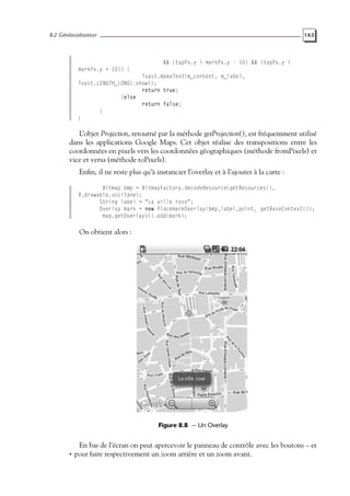 8.2 Géolocalisation 163
&& (tapPx.y > markPx.y - 10) && (tapPx.y <
markPx.y + 10)) {
Toast.makeText(m_context, m_label,
Toast.LENGTH_LONG).show();
return true;
}else
return false;
}
}
L’objet Projection, retourné par la méthode getProjection(), est fréquemment utilisé
dans les applications Google Maps. Cet objet réalise des transpositions entre les
coordonnées en pixels vers les coordonnées géographiques (méthode fromPixels) et
vice et versa (méthode toPixels).
Enfin, il ne reste plus qu’à instancier l’overlay et à l’ajouter à la carte :
Bitmap bmp = BitmapFactory.decodeResource(getResources(),
R.drawable.occitane);
String label = "La ville rose";
Overlay mark = new PlacemarkOverlay(bmp,label,point, getBaseContext());
map.getOverlays().add(mark);
On obtient alors :
Figure 8.8 — Un Overlay
En bas de l’écran on peut apercevoir le panneau de contrôle avec les boutons – et
+ pour faire respectivement un zoom arrière et un zoom avant.
 
