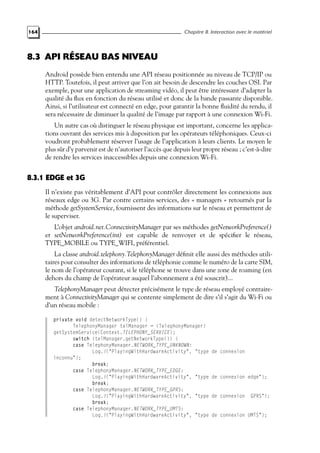 164 Chapitre 8. Interaction avec le matériel
8.3 API RÉSEAU BAS NIVEAU
Android possède bien entendu une API réseau positionnée au niveau de TCP/IP ou
HTTP. Toutefois, il peut arriver que l’on ait besoin de descendre les couches OSI. Par
exemple, pour une application de streaming vidéo, il peut être intéressant d’adapter la
qualité du flux en fonction du réseau utilisé et donc de la bande passante disponible.
Ainsi, si l’utilisateur est connecté en edge, pour garantir la bonne fluidité du rendu, il
sera nécessaire de diminuer la qualité de l’image par rapport à une connexion Wi-Fi.
Un autre cas où distinguer le réseau physique est important, concerne les applica-
tions ouvrant des services mis à disposition par les opérateurs téléphoniques. Ceux-ci
voudront probablement réserver l’usage de l’application à leurs clients. Le moyen le
plus sûr d’y parvenir est de n’autoriser l’accès que depuis leur propre réseau ; c’est-à-dire
de rendre les services inaccessibles depuis une connexion Wi-Fi.
8.3.1 EDGE et 3G
Il n’existe pas véritablement d’API pour contrôler directement les connexions aux
réseaux edge ou 3G. Par contre certains services, des « managers » retournés par la
méthode getSystemService, fournissent des informations sur le réseau et permettent de
le superviser.
L’objet android.net.ConnectivityManager par ses méthodes getNetworkPreference()
et setNetworkPreference(int) est capable de renvoyer et de spécifier le réseau,
TYPE_MOBILE ou TYPE_WIFI, préférentiel.
La classe android.telephony.TelephonyManager définit elle aussi des méthodes utili-
taires pour consulter des informations de téléphonie comme le numéro de la carte SIM,
le nom de l’opérateur courant, si le téléphone se trouve dans une zone de roaming (en
dehors du champ de l’opérateur auquel l’abonnement a été souscrit)...
TelephonyManager peut détecter précisément le type de réseau employé contraire-
ment à ConnectivityManager qui se contente simplement de dire s’il s’agit du Wi-Fi ou
d’un réseau mobile :
private void detectNetworkType() {
TelephonyManager telManager = (TelephonyManager)
getSystemService(Context.TELEPHONY_SERVICE);
switch (telManager.getNetworkType()) {
case TelephonyManager.NETWORK_TYPE_UNKNOWN:
Log.i("PlayingWithHardwareActivity", "type de connexion
inconnu");
break;
case TelephonyManager.NETWORK_TYPE_EDGE:
Log.i("PlayingWithHardwareActivity", "type de connexion edge");
break;
case TelephonyManager.NETWORK_TYPE_GPRS:
Log.i("PlayingWithHardwareActivity", "type de connexion GPRS");
break;
case TelephonyManager.NETWORK_TYPE_UMTS:
Log.i("PlayingWithHardwareActivity", "type de connexion UMTS");
 