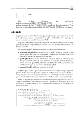 8.3 API réseau bas niveau 165
break;
}
}
Ces services réclament les permissions
android.permission.ACCESS_NETWORK_STATE et
android.permission.READ_PHONE_STATE pour obtenir des informations sur l’état
du réseau et android.permission.CHANGE_NETWORK_STATE pour en changer.
8.3.2 Wi-Fi
La gestion des connexions Wi-Fi est un point suffisamment important sur un mobile
pour mériter un package à part entière ! En effet, « android.net.wifi » regroupe les
classes permettant le contrôle des aspects Wi-Fi.
Le point d’entrée est la classe WifiManager. On obtient une référence vers cet objet
grâce à la méthode getSystemService. Ensuite, toute une palette de fonctions Wi-Fi
devient accessible.
Le WifiManager peut donner une multitude de renseignements réseau :
• getConnectionInfo() informe sur le nom du SSID (Service Set Identifier), c’est-
à-dire le nom du point d’accès (en mode infrastructure), l’adresse MAC de la
carte Wi-Fi ou encore la vitesse de connexion.
• getDhcpInfo() renvoie les informations obtenues depuis le serveur DHCP
lorsque la connexion Wi-Fi a été initialisée. Il s’agit des données de configu-
ration classiques qu’un DHCP fournit aux clients : les DNS, la passerelle, l’IP
attribué, le masque de sous-réseau et la durée du bail.
• calculateSignalLevel donne la qualité du signal.
WifiManager a aussi la capacité de maintenir une liste d’objets de type WifiConfi-
guration. Cette classe encapsule les données de configuration d’un réseau Wi-Fi. La
configuration des réseaux auxquels l’utilisateur s’est connecté pourra être conservée ce
qui lui évitera entre autres de devoir ressaisir sa clé de sécurité à chaque connexion.
Enfin, le WifiManager autorise de scanner à la recherche de points d’accès Wi-Fi
(hotspot). La méthode startScan() qui déclenche l’opération est asynchrone. Pour être
notifié de la fin du traitement, il faut s’abonner à un événement en enregistrant un
broadcast receiver :
private boolean launchScan() {
final WifiManager wifi = (WifiManager)
getSystemService(Context.WIFI_SERVICE);
IntentFilter intentFilter = new IntentFilter();
intentFilter.addAction(WifiManager.SCAN_RESULTS_AVAILABLE_ACTION);
registerReceiver(new BroadcastReceiver() {
public void onReceive(Context context, Intent intent) {
// l’opération de scan est terminée
// on récupère les résultats
List<ScanResult> results=wifi.getScanResults();
//L’objet ScanResult contient le nom du réseau, son adresse
 