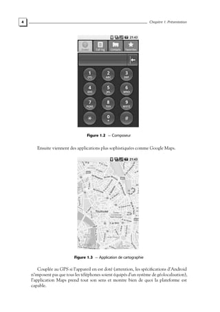 4 Chapitre 1. Présentation
Figure 1.2 — Composeur
Ensuite viennent des applications plus sophistiquées comme Google Maps.
Figure 1.3 — Application de cartographie
Couplée au GPS si l’appareil en est doté (attention, les spécifications d’Android
n’imposent pas que tous les téléphones soient équipés d’un système de géolocalisation),
l’application Maps prend tout son sens et montre bien de quoi la plateforme est
capable.
 