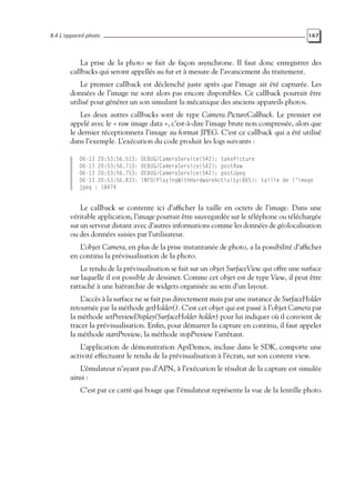 8.4 L’appareil photo 167
La prise de la photo se fait de façon asynchrone. Il faut donc enregistrer des
callbacks qui seront appellés au fur et à mesure de l’avancement du traitement.
Le premier callback est déclenché juste après que l’image ait été capturée. Les
données de l’image ne sont alors pas encore disponibles. Ce callback pourrait être
utilisé pour générer un son simulant la mécanique des anciens appareils photos.
Les deux autres callbacks sont de type Camera.PictureCallback. Le premier est
appelé avec le « raw image data », c’est-à-dire l’image brute non compressée, alors que
le dernier réceptionnera l’image au format JPEG. C’est ce callback qui a été utilisé
dans l’exemple. L’exécution du code produit les logs suivants :
06-13 20:53:56.513: DEBUG/CameraService(542): takePicture
06-13 20:53:56.713: DEBUG/CameraService(542): postRaw
06-13 20:53:56.753: DEBUG/CameraService(542): postJpeg
06-13 20:53:56.833: INFO/PlayingWithHardwareActivity(865): taille de l’image
jpeg : 18474
Le callback se contente ici d’afficher la taille en octets de l’image. Dans une
véritable application, l’image pourrait être sauvegardée sur le téléphone ou téléchargée
sur un serveur distant avec d’autres informations comme les données de géolocalisation
ou des données saisies par l’utilisateur.
L’objet Camera, en plus de la prise instantanée de photo, a la possibilité d’afficher
en continu la prévisualisation de la photo.
Le rendu de la prévisualisation se fait sur un objet SurfaceView qui offre une surface
sur laquelle il est possible de dessiner. Comme cet objet est de type View, il peut être
rattaché à une hiérarchie de widgets organisée au sein d’un layout.
L’accès à la surface ne se fait pas directement mais par une instance de SurfaceHolder
retournée par la méthode getHolder(). C’est cet objet qui est passé à l’objet Camera par
la méthode setPreviewDisplay(SurfaceHolder holder) pour lui indiquer où il convient de
tracer la prévisualisation. Enfin, pour démarrer la capture en continu, il faut appeler
la méthode startPreview, la méthode stopPreview l’arrêtant.
L’application de démonstration ApiDemos, incluse dans le SDK, comporte une
activité effectuant le rendu de la prévisualisation à l’écran, sur son content view.
L’émulateur n’ayant pas d’APN, à l’exécution le résultat de la capture est simulée
ainsi :
C’est par ce carré qui bouge que l’émulateur représente la vue de la lentille photo.
 