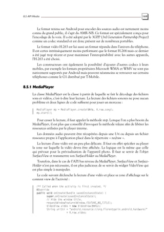 8.5 API Media 169
Le format retenu sur Android pour encoder des sources audio est nettement moins
connu du grand public, il s’agit du AMR-NB. Ce format est spécialement conçu pour
l’encodage de la voix. Il a été adopté par le 3GPP (3rd Generation Partnership Project)
comme un codec standard et est donc présent sur de nombreux portables.
Le format vidéo H.263 est lui aussi un format répandu dans l’univers du téléphone.
Il est certes intrinsèquement moins performant que le format H.264 mais ce dernier
a été jugé trop récent et pour maximiser l’interopérabilité avec les autres appareils,
l’H.263 a été choisi.
Les constructeurs ont également la possibilité d’ajouter d’autres codecs à leurs
mobiles, par exemple les formats propriétaires Microsoft WMA et WMV ne sont pas
nativement supportés par Android mais peuvent néanmoins se retrouver sur certains
téléphones comme le G1 distribué par T-Mobile.
8.5.1 MediaPlayer
La classe MediaPlayer est la classe à partir de laquelle se fait le décodage des fichiers
sons et vidéos, c’est-à-dire leur lecture. La lecture des fichiers sonores ne pose aucun
problème et deux lignes de code suffisent pour jouer un morceau :
MediaPlayer mp = MediaPlayer.create(this, R.raw.song);
mp.start();
Pour cesser la lecture, il faut appeler la méthode stop. Lorsque l’on a plus besoin du
MediaPlayer, il est plus que conseillé d’invoquer la méthode release afin de libérer les
ressources utilisées par le player interne.
Les données audio peuvent être récupérées depuis une Uri ou depuis un fichier
ressource propre à l’application placé dans le répertoire « res/raw ».
La lecture d’une vidéo est un peu plus délicate. Il faut en effet spécifier au player
la zone sur laquelle la vidéo devra être affichée. La logique est la même que celle
qui prévaut pour la prévisalisation de l’appareil photo. Il faut se servir de l’objet
SurfaceView et transmettre son SurfaceHolder au MediaPlayer.
Toutefois, dans le cas de l’API bas niveau du MediaPlayer, SurfaceView et Surface-
Holder n’est pas nécessaire, il est plus judicieux de se servir du widget VideoView qui
est plus simple à manipuler.
Le code suivant déclenche la lecture d’une vidéo et place sa zone d’affichage sur le
content view de l’activité :
/** Called when the activity is first created. */
@Override
public void onCreate(Bundle savedInstanceState) {
super.onCreate(savedInstanceState);
// Hide the window title.
requestWindowFeature(Window.FEATURE_NO_TITLE);
VideoView vidéo = new VideoView(this);
String uriStr = "android.resource://org.florentgarin.android.hardware/"
+ R.raw.video;
 