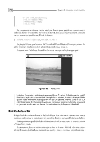 170 Chapitre 8. Interaction avec le matériel
Uri uri = Uri.parse(uriStr);
video.setVideoURI(uri);
setContentView(vidéo);
video.start();
}
Le composant ne dispose pas de méthode directe pour spécificier comme source
vidéo un fichier raw identifié par son id de type R.raw.resid. Heureusement, chacune
de ces ressources possède une Uri de la forme :
android.resource://[package_name]/[R.raw.resid]
Le plug-in Eclipse, par le menu AVD (Android Virtual Devices) Manager, permet de
créer plusieurs émulateurs et de choisir l’orientation de ceux-ci.
Souvent pour l’affichage des vidéos, le mode paysage est le plus approprié :
Figure 8.10 — Rendu vidéo
La lecture de certaines vidéos peut poser problème. En raison de la très grande variété
de codecs, la plupart existant même dans plusieurs versions, il est tout à fait problable
qu’une vidéo donnée ne puisse pas être lue par un système Android. Dans ce cas-là, il
est indispensable de ré-encoder la vidéo, de nombreux logiciels multimedia proposent
ce genre de service avec un format de sortie ciblant spécifiquement Android.
8.5.2 MediaRecorder
L’objet MediaRecorder est le miroir du MediaPlayer. Son rôle est de capturer une source
audio ou vidéo et de la transformer en une série d’octets sauvegardés dans un fichier.
L’enregistrement par le MediaRecorder se déroule selon un schéma et une succession
d’étapes bien précis.
Pour exemple, le code suivant sauvegarde dans le fichier « filePath » les sons captu-
rés par le micro du téléphone pendant une durée « time » exprimée en milliseconde :
 
