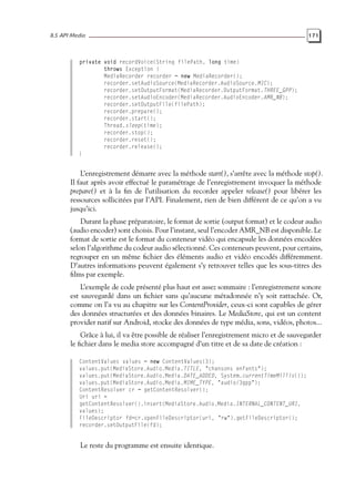8.5 API Media 171
private void recordVoice(String filePath, long time)
throws Exception {
MediaRecorder recorder = new MediaRecorder();
recorder.setAudioSource(MediaRecorder.AudioSource.MIC);
recorder.setOutputFormat(MediaRecorder.OutputFormat.THREE_GPP);
recorder.setAudioEncoder(MediaRecorder.AudioEncoder.AMR_NB);
recorder.setOutputFile(filePath);
recorder.prepare();
recorder.start();
Thread.sleep(time);
recorder.stop();
recorder.reset();
recorder.release();
}
L’enregistrement démarre avec la méthode start(), s’arrête avec la méthode stop().
Il faut après avoir effectué le paramétrage de l’enregistrement invoquer la méthode
prepare() et à la fin de l’utilisation du recorder appeler release() pour libérer les
ressources sollicitées par l’API. Finalement, rien de bien différent de ce qu’on a vu
jusqu’ici.
Durant la phase préparatoire, le format de sortie (output format) et le codeur audio
(audio encoder) sont choisis. Pour l’instant, seul l’encoder AMR_NB est disponible. Le
format de sortie est le format du conteneur vidéo qui encapsule les données encodées
selon l’algorithme du codeur audio sélectionné. Ces conteneurs peuvent, pour certains,
regrouper en un même fichier des éléments audio et vidéo encodés différemment.
D’autres informations peuvent également s’y retrouver telles que les sous-titres des
films par exemple.
L’exemple de code présenté plus haut est assez sommaire : l’enregistrement sonore
est sauvegardé dans un fichier sans qu’aucune métadonnée n’y soit rattachée. Or,
comme on l’a vu au chapitre sur les ContentProvider, ceux-ci sont capables de gérer
des données structurées et des données binaires. Le MediaStore, qui est un content
provider natif sur Android, stocke des données de type média, sons, vidéos, photos...
Grâce à lui, il va être possible de réaliser l’enregistrement micro et de sauvegarder
le fichier dans le media store accompagné d’un titre et de sa date de création :
ContentValues values = new ContentValues(3);
values.put(MediaStore.Audio.Media.TITLE, "chansons enfants");
values.put(MediaStore.Audio.Media.DATE_ADDED, System.currentTimeMillis());
values.put(MediaStore.Audio.Media.MIME_TYPE, "audio/3gpp");
ContentResolver cr = getContentResolver();
Uri uri =
getContentResolver().insert(MediaStore.Audio.Media.INTERNAL_CONTENT_URI,
values);
FileDescriptor fd=cr.openFileDescriptor(uri, "rw").getFileDescriptor();
recorder.setOutputFile(fd);
Le reste du programme est ensuite identique.
 
