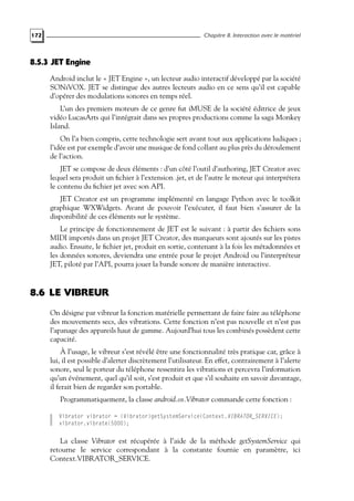 172 Chapitre 8. Interaction avec le matériel
8.5.3 JET Engine
Android inclut le « JET Engine », un lecteur audio interactif développé par la société
SONiVOX. JET se distingue des autres lecteurs audio en ce sens qu’il est capable
d’opérer des modulations sonores en temps réel.
L’un des premiers moteurs de ce genre fut iMUSE de la société éditrice de jeux
vidéo LucasArts qui l’intégrait dans ses propres productions comme la saga Monkey
Island.
On l’a bien compris, cette technologie sert avant tout aux applications ludiques ;
l’idée est par exemple d’avoir une musique de fond collant au plus près du déroulement
de l’action.
JET se compose de deux éléments : d’un côté l’outil d’authoring, JET Creator avec
lequel sera produit un fichier à l’extension .jet, et de l’autre le moteur qui interprétera
le contenu du fichier jet avec son API.
JET Creator est un programme implémenté en langage Python avec le toolkit
graphique WXWidgets. Avant de pouvoir l’exécuter, il faut bien s’assurer de la
disponibilité de ces éléments sur le système.
Le principe de fonctionnement de JET est le suivant : à partir des fichiers sons
MIDI importés dans un projet JET Creator, des marqueurs sont ajoutés sur les pistes
audio. Ensuite, le fichier jet, produit en sortie, contenant à la fois les métadonnées et
les données sonores, deviendra une entrée pour le projet Android ou l’interpréteur
JET, piloté par l’API, pourra jouer la bande sonore de manière interactive.
8.6 LE VIBREUR
On désigne par vibreur la fonction matérielle permettant de faire faire au téléphone
des mouvements secs, des vibrations. Cette fonction n’est pas nouvelle et n’est pas
l’apanage des appareils haut de gamme. Aujourd’hui tous les combinés possèdent cette
capacité.
À l’usage, le vibreur s’est révélé être une fonctionnalité très pratique car, grâce à
lui, il est possible d’alerter discrètement l’utilisateur. En effet, contrairement à l’alerte
sonore, seul le porteur du téléphone ressentira les vibrations et percevra l’information
qu’un événement, quel qu’il soit, s’est produit et que s’il souhaite en savoir davantage,
il ferait bien de regarder son portable.
Programmatiquement, la classe android.os.Vibrator commande cette fonction :
Vibrator vibrator = (Vibrator)getSystemService(Context.VIBRATOR_SERVICE);
vibrator.vibrate(5000);
La classe Vibrator est récupérée à l’aide de la méthode getSystemService qui
retourne le service correspondant à la constante fournie en paramètre, ici
Context.VIBRATOR_SERVICE.
 