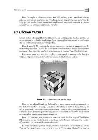 8.7 L’écran tactile 173
Dans l’exemple, le téléphone vibrera 5 s (5000 milliseconds). La méthode vibrate
présente une version surchargée qui prend non pas un simple long mais un tableau de
long qui contient les durées successives des phases où les vibrations seront actives et
non actives. Ce tableau est dénommé pattern.
8.7 L’ÉCRAN TACTILE
L’écran tactile est aujourd’hui incontournable sur les téléphones haut de gamme. La
suppression ou non du clavier physique fait toujours débat, néanmoins le tactile s’est
imposé comme le système de pointage idéal.
Dans le cas d’IHM classique, la gestion des aspects tactiles ne nécessite pas de
traitement particulier. L’écoute des événements tactiles se fait au travers d’événements
génériques d’un haut niveau d’abstraction comme le listener View.OnClickListener.
Par contre, pour une interface graphique plus complexe comme celle d’un jeu
vidéo, il est parfois utile de travailler au niveau de l’événement tactile.
Figure 8.11 — Le cube tourne avec les doigts
Dans un jeu tel quel le célèbre Rubik’s Cube, les mouvements de rotation se font
très naturellement par le doigt. L’interface utilisateur, le cube en l’occurrence, ne
repose pas sur de classiques widgets mais sur une représentation en trois dimensions
complexe. Il est donc indispensable de gérer les événements tactiles très précisément
en descendant au niveau des coordonnées x,y.
Pour cela, on peut soit redéfinir la méthode public boolean dispatchTouchEvent
(MotionEvent ev) de l’activité, soit la méthode public boolean onTouchEvent (Motio-
nEvent event) qui existe également sur l’activité.
La première est invoquée en amont, avant de transmettre l’événement aux objets
View de l’activité. La seconde ne le sera que si l’événement MotionEvent mis en
 