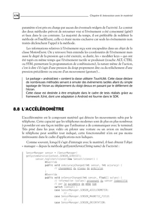 174 Chapitre 8. Interaction avec le matériel
paramètre n’est pris en charge par aucun des éventuels widgets de l’activité. Le contrat
des deux méthodes prévoit de retourner vrai si l’événement a été consommé (géré)
et faux dans le cas contraire. La majorité du temps, il est préférable de redéfinir la
méthode onTouchEvent, celle-ci étant moins exclusive car seuls les événements non
traités déclenchent l’appel à la méthode.
Les informations relatives à l’événement reçu sont encapsulées dans un objet de la
classe MotionEvent. On y retrouve bien entendu les coordonnées de l’événement mais
aussi le degré de la pression qui a été exercée, sa durée, les « modifier keys » qui ont
été tapés en même temps que l’événement tactile se produisait (touche ALT, CTRL
ou SYM, permettant la programmation de combinaisons), la nature même de l’action,
c’est-à-dire s’il s’agit d’une pression du doigt proprement dite ou du relâchement d’une
pression précédente ou encore d’un mouvement (gesture)...
Le package « android.test » contient la classe utilitaire TouchUtils. Cette classe déclare
de nombreuses méthodes servant à simuler des événements tactiles allant du simple
tapotage de l’écran au déplacement du doigt dessus en passant par le défilement de
l’écran.
Cette classe est destinée à être employée dans le cadre de tests réalisés grâce au
framework JUnit, dont une adaptation à Android est fournie dans le SDK.
8.8 L’ACCÉLÉROMÈTRE
L’accéléromètre est le composant matériel qui détecte les mouvements subis par le
téléphone. Cette capacité que les téléphones modernes sont de plus en plus nombreux
à posséder est une façon inédite que l’utilisateur a de communiquer avec le terminal.
Très prisé dans les jeux vidéo où piloter une voiture ou un avion en inclinant
le téléphone peut sembler tout indiqué, cette fonctionnalité n’en est pas moins
intéressante dans le cadre d’applications non ludiques.
Comme souvent, lorsqu’il s’agit d’interagir avec le matériel, il faut obtenir l’objet
« manager » depuis la méthode getSystemService(String name) de l’activité :
SensorManager sensor = (SensorManager)
getSystemService(Context.SENSOR_SERVICE);
sensor.registerListener(new SensorListener() {
@Override
public void onAccuracyChanged(int sensor, int accuracy) {
// changement du niveau de précision
}
@Override
public void onSensorChanged(int sensor, float[] values) {
// information (values) provenant du sensor indentifié
// par le paramètre de même nom
switch (sensor) {
case SensorManager.SENSOR_ACCELEROMETER:
// ...
case SensorManager.SENSOR_MAGNETIC_FIELD:
// ...
case SensorManager.SENSOR_ORIENTATION:
 
