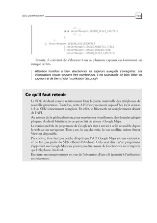 8.8 L’accéléromètre 175
// ...
case SensorManager.SENSOR_DELAY_FASTEST:
// ...
}
}
}, SensorManager.SENSOR_ACCELEROMETER
| SensorManager.SENSOR_MAGNETIC_FIELD
| SensorManager.SENSOR_ORIENTATION,
SensorManager.SENSOR_DELAY_FASTEST);
Ensuite, il convient de s’abonner à un ou plusieurs capteurs en fournissant un
masque de bits.
Attention toutefois à bien sélectionner les capteurs auxquels s’enregistrer. Les
informations reçues peuvent être nombreuses, il est souhaitable de bien cibler les
capteurs et de bien choisir la précision (accuracy).
Ce qu’il faut retenir
Le SDK Android couvre relativement bien la partie matérielle des téléphones de
nouvelle génération. Toutefois, cette API n’est pas encore aujourd’hui (à la version
1.5 du SDK) entièrement complète. En effet, le Bluetooth est complètement absent
de l’API.
Au niveau de la géolocalisation, pour représenter visuellement des données géogra-
phiques, Android bénéficie de ce qui se fait de mieux : Google Maps.
La version mobile du programme de Google n’a rien à envier à celle accessible depuis
le web sur un navigateur. Tout y est, la vue du trafic, la vue satellite, même Street
View est disponible.
Par contre, il ne faut pas perdre d’esprit que l’API Google Maps est une extension
et ne fait pas partie du SDK officiel d’Android. Cela veut dire qu’un programme
s’appuyant sur Google Maps ne pourra pas être assuré de fonctionner sur n’importe
quel téléphone Android.
En outre, un enregistrement en vue de l’obtention d’une clé (gratuite) d’utilisation
est nécessaire.
 