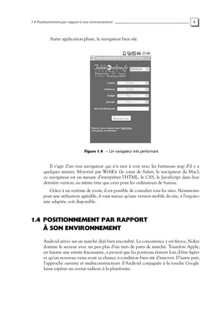 1.4 Positionnement par rapport à son environnement 5
Autre application phare, le navigateur bien sûr.
Figure 1.4 — Un navigateur très performant
Il s’agit d’un vrai navigateur qui n’a rien à voir avec les butineurs wap d’il y a
quelques années. Motorisé par WebKit (le cœur de Safari, le navigateur du Mac),
ce navigateur est en mesure d’interpréter l’HTML, le CSS, le JavaScript dans leur
dernière version, au même titre que ceux pour les ordinateurs de bureau.
Grâce à un système de zoom, il est possible de consulter tous les sites. Néanmoins
pour une utilisation agréable, il vaut mieux qu’une version mobile du site, à l’ergono-
mie adaptée, soit disponible.
1.4 POSITIONNEMENT PAR RAPPORT
À SON ENVIRONNEMENT
Android arrive sur un marché déjà bien encombré. La concurrence y est féroce, Nokia
domine le secteur avec un peu plus d’un tiers de parts de marché. Toutefois Apple,
en faisant une entrée fracassante, a prouvé que les positions étaient loin d’être figées
et qu’un nouveau venu avait sa chance à condition bien sûr d’innover. D’autre part,
l’approche ouverte et multiconstructeurs d’Android conjuguée à la touche Google
laisse espérer un avenir radieux à la plateforme.
 