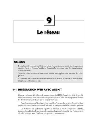 Le réseau
9
Objectifs
Il n’échappe à personne qu’Android est un système communicant. Les composants,
Activity, Service, ContentProvider et BroadcastReceiver, ont tous des interfaces de
communication.
Toutefois, cette communication reste bornée aux applications internes des télé-
phones.
Ce chapitre est dédié à la communication avec le monde extérieur, ce pourquoi un
téléphone est finalement fait.
9.1 INTÉGRATION WEB AVEC WEBKIT
Comme on le sait, WebKit est le moteur de rendu HTML/JavaScript d’Android. Ce
moteur se retrouve bien sûr dans le navigateur web mais il est mis à disposition de tous
les développeurs dans l’API par le widget WebView.
Avec le composant WebView, il est possible d’encapsuler au sein d’une interface
graphique classique une fenêtre web affichant le contenu dont l’URL aura été spécifiée.
Le WebView est également capable de réaliser le rendu d’éléments (HTML,
images...) stockés localement mais le sujet du chapitre n’est pas là. On s’attache ici à
aborder le widget sous l’angle de sa capacité à communiquer.
 