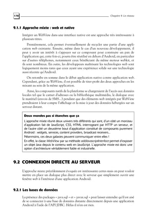 178 Chapitre 9. Le réseau
9.1.1 Approche mixte : web et native
Intégrer un WebView dans une interface native est une approche très intéressante à
plusieurs titres.
Premièrement, cela permet éventuellement de recycler une partie d’une appli-
cation web existante. Ensuite, même dans le cas d’un nouveau développement, il
peut y avoir un intérêt à s’appuyer sur ce composant pour construire un pan de
l’application qui, cette fois-ci, pourra être réutilisé en dehors d’Android, en particulier
sur d’autres téléphones, notamment ceux bénéficiant du même moteur webkit, et
ils sont nombreux. En outre, les développeurs maîtrisant les technologies web sont
logiquement moins rares que ceux ayant une expérience solide sur une technologie
aussi récente qu’Android.
On retombe en somme dans le débat application native contre application web.
Cependant, grâce au WebView, il est possible de tirer profit des deux approches en les
mixant au sein de la même application.
Ainsi, les composants natifs de la plateforme se chargeraient de l’accès aux données
locales tel que le carnet d’adresses ou la bibliothèque multimédia, le dialogue avec
le matériel (envois de SMS...) pendant que des éléments web intégrés par WebView
prendraient à leur compte l’affichage et la mise à jour des données hébergées sur un
serveur distant.
Deux mondes pas si étanches que ça
L’approche mixte réunit deux univers très différents qui sont, d’un côté un morceau
d’application fait de JavaScript, CSS, HTML interrogeant par HTTP un serveur, et
de l’autre côté un deuxième bout d’application constitué de composants purement
Android : widgets, services, content providers, broadcast receivers...
Néanmoins, ces deux galaxies peuvent communiquer entre elles !
En effet, la classe WebView par sa méthode addJavascriptInterface permet d’exposer
un objet Java depuis le contenu web en JavaScript. L’approche mixte est donc une
option d’architecture véritablement fiable et industrielle.
9.2 CONNEXION DIRECTE AU SERVEUR
L’approche mixte précédemment évoquée est intéressante certes mais on peut vouloir
mettre en place un dialogue plus direct avec le serveur que simplement ouvrir une
fenêtre web à l’intérieur d’une application Android.
9.2.1 Les bases de données
La présence des packages « java.sql » et « javax.sql » peut laisser entendre qu’il est aisé
de se connecter à une base de données distante directement depuis une application
Android à l’aide de l’API JDBC. Hélas il n’en est rien.
 