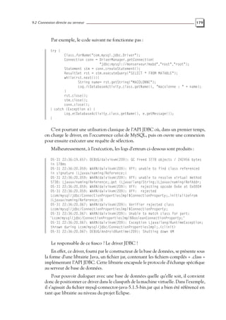 9.2 Connexion directe au serveur 179
Par exemple, le code suivant ne fonctionne pas :
try {
Class.forName("com.mysql.jdbc.Driver");
Connection conn = DriverManager.getConnection(
"jdbc:mysql://monserveur/mabd","root","root");
Statement stm = conn.createStatement();
ResultSet rst = stm.executeQuery("SELECT * FROM MATABLE");
while(rst.next()){
String name= rst.getString("MACOLONNE");
Log.i(DatabaseActivity.class.getName(), "macolonne : " + name);
}
rst.close();
stm.close();
conn.close();
} catch (Exception e) {
Log.e(DatabaseActivity.class.getName(), e.getMessage());
}
C’est pourtant une utilisation classique de l’API JDBC où, dans un premier temps,
on charge le driver, en l’occurrence celui de MySQL, puis on ouvre une connexion
pour ensuite exécuter une requête de sélection.
Malheureusement, à l’exécution, les logs d’erreurs ci-dessous sont produits :
05-31 22:36:19.657: DEBUG/dalvikvm(209): GC freed 3778 objects / 242456 bytes
in 178ms
05-31 22:36:20.059: WARN/dalvikvm(209): VFY: unable to find class referenced
in signature (Ljavax/naming/Reference;)
05-31 22:36:20.059: WARN/dalvikvm(209): VFY: unable to resolve virtual method
5738: Ljavax/naming/Reference;.get (Ljava/lang/String;)Ljavax/naming/RefAddr;
05-31 22:36:20.059: WARN/dalvikvm(209): VFY: rejecting opcode 0x6e at 0x0004
05-31 22:36:20.059: WARN/dalvikvm(209): VFY: rejected
Lcom/mysql/jdbc/ConnectionPropertiesImpl$ConnectionProperty;.initializeFrom
(Ljavax/naming/Reference;)V
05-31 22:36:20.067: WARN/dalvikvm(209): Verifier rejected class
Lcom/mysql/jdbc/ConnectionPropertiesImpl$ConnectionProperty;
05-31 22:36:20.067: WARN/dalvikvm(209): Unable to match class for part:
’Lcom/mysql/jdbc/ConnectionPropertiesImpl$BooleanConnectionProperty;’
05-31 22:36:20.067: WARN/dalvikvm(209): Exception Ljava/lang/RuntimeException;
thrown during Lcom/mysql/jdbc/ConnectionPropertiesImpl;.<clinit>
05-31 22:36:20.067: DEBUG/AndroidRuntime(209): Shutting down VM
Le responsable de ce fiasco ? Le driver JDBC !
En effet, ce driver, fourni par le constructeur de la base de données, se présente sous
la forme d’une librairie Java, un fichier jar, contenant les fichiers compilés « .class »
implémentant l’API JDBC. Cette librairie encapsule le protocole d’échange spécifique
au serveur de base de données.
Pour pouvoir dialoguer avec une base de données quelle qu’elle soit, il convient
donc de positionner ce driver dans le classpath de la machine virtuelle. Dans l’exemple,
il s’agissait du fichier mysql-connector-java-5.1.5-bin.jar qui a bien été référencé en
tant que librairie au niveau du projet Eclipse.
 