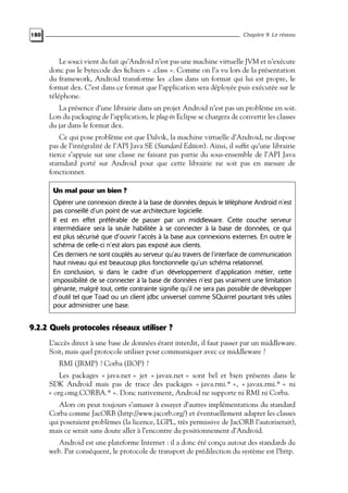180 Chapitre 9. Le réseau
Le souci vient du fait qu’Android n’est pas une machine virtuelle JVM et n’exécute
donc pas le bytecode des fichiers « .class ». Comme on l’a vu lors de la présentation
du framework, Android transforme les .class dans un format qui lui est propre, le
format dex. C’est dans ce format que l’application sera déployée puis exécutée sur le
téléphone.
La présence d’une librairie dans un projet Android n’est pas un problème en soit.
Lors du packaging de l’application, le plug-in Eclipse se chargera de convertir les classes
du jar dans le format dex.
Ce qui pose problème est que Dalvik, la machine virtuelle d’Android, ne dispose
pas de l’intégralité de l’API Java SE (Standard Edition). Ainsi, il suffit qu’une librairie
tierce s’appuie sur une classe ne faisant pas partie du sous-ensemble de l’API Java
starndard porté sur Android pour que cette librairie ne soit pas en mesure de
fonctionner.
Un mal pour un bien ?
Opérer une connexion directe à la base de données depuis le téléphone Android n’est
pas conseillé d’un point de vue architecture logicielle.
Il est en effet préférable de passer par un middleware. Cette couche serveur
intermédiaire sera la seule habilitée à se connecter à la base de données, ce qui
est plus sécurisé que d’ouvrir l’accès à la base aux connexions externes. En outre le
schéma de celle-ci n’est alors pas exposé aux clients.
Ces derniers ne sont couplés au serveur qu’au travers de l’interface de communication
haut niveau qui est beaucoup plus fonctionnelle qu’un schéma relationnel.
En conclusion, si dans le cadre d’un développement d’application métier, cette
impossibilité de se connecter à la base de données n’est pas vraiment une limitation
gênante, malgré tout, cette contrainte signifie qu’il ne sera pas possible de développer
d’outil tel que Toad ou un client jdbc universel comme SQuirrel pourtant très utiles
pour administrer une base.
9.2.2 Quels protocoles réseaux utiliser ?
L’accès direct à une base de données étant interdit, il faut passer par un middleware.
Soit, mais quel protocole utiliser pour communiquer avec ce middleware ?
RMI (JRMP) ? Corba (IIOP) ?
Les packages « java.net » jet « javax.net » sont bel et bien présents dans le
SDK Android mais pas de trace des packages « java.rmi.* », « javax.rmi.* » ni
« org.omg.CORBA.* ». Donc nativement, Android ne supporte ni RMI ni Corba.
Alors on peut toujours s’amuser à essayer d’autres implémentations du standard
Corba comme JacORB (http://www.jacorb.org/) et éventuellement adapter les classes
qui poseraient problèmes (la licence, LGPL, très permissive de JacORB l’autoriserait),
mais ce serait sans doute aller à l’encontre du positionnement d’Android.
Android est une plateforme Internet : il a donc été conçu autour des standards du
web. Par conséquent, le protocole de transport de prédilection du système est l’http.
 
