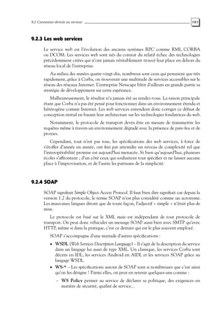 9.2 Connexion directe au serveur 181
9.2.3 Les web services
Le service web est l’évolution des anciens systèmes RPC comme RMI, CORBA
ou DCOM. Les services web sont nés du constat du relatif échec des technologies
précédemment citées qui n’ont jamais véritablement trouvé leur place en dehors du
réseau local de l’entreprise.
Au milieu des années quatre-vingt-dix, nombreux sont ceux qui pensaient que très
rapidement, grâce à Corba, on trouverait une multitude de services accessibles sur le
réseau des réseaux Internet. L’entreprise Netscape bâtit d’ailleurs en grande partie sa
stratégie de développement sur cette espérance.
Malheureusement, le résultat n’a jamais été au rendez-vous. La raison principale
étant que Corba n’a pas été pensé pour fonctionner dans un environnement étendu et
hétérogène comme Internet. Les web services entendent donc corriger ce défaut de
conception initial en basant leur architecture sur les technologies fondatrices du web.
Notamment, le protocole de transport devra être en mesure de transmettre les
requêtes même à travers un environnement dégradé avec la présence de pare-feu et de
proxies.
Cependant, tout n’est pas rose, les spécifications des web services, à force de
s’étoffer d’année en année, ont fini par atteindre un niveau de complexité tel que
l’interopérabilité promise est aujourd’hui menacée. Si bien qu’aujourd’hui, plusieurs
écoles s’affrontent ; d’un côté ceux qui souhaitent tout spécifier et ne laisser aucune
place à l’improvisation, et de l’autre les partisans de la simplicité.
9.2.4 SOAP
SOAP signifiait Simple Object Access Protocol. Il faut bien dire signifiait car depuis la
version 1.2 du protocole, le terme SOAP n’est plus considéré comme un acronyme.
Les mauvaises langues diront que de toute façon, l’adjectif « simple » n’était plus de
mise.
Le protocole est basé sur le XML mais est indépendant de tout protocole de
transport. On peut donc véhiculer un message SOAP aussi bien avec SMTP qu’avec
HTTP, même si dans la pratique, c’est ce dernier qui est le plus souvent employé.
SOAP s’accompagne d’une myriade d’autres spécifications :
• WSDL (Web Services Description Language) – Il s’agit de la description du service
dans un langage lui aussi de type XML. Un classique, les services Corba sont
décrits en IDL, les services Android en AIDL et les services SOAP grâce au
langage WSDL.
• WS-* – Les spécifications autour de SOAP sont si nombreuses que c’est ainsi
qu’on les désigne ! Parmi elles, on peut en retenir quelques-uns comme :
– WS Policy permet au service de déclarer sa politique, des exigences en
matière de sécurité, qualité de service...
 