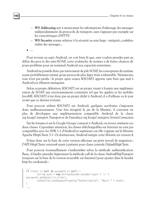 182 Chapitre 9. Le réseau
– WS Addressing sert à mentionner les informations d’adressage des messages
indépendamment du protocole de transport, sans s’appuyer par exemple sur
les caractérisques d’HTTP.
– WS Security norme relative à la sécurité au sens large : intégrité, confiden-
tialité des messages...
• ...
Pour revenir au sujet Android, on voit bien là que, sans vouloir prendre part au
débat des pros et des anti-SOAP, cette avalanche de normes a de fortes chances de
poser problème pour un terminal Android aux capacités restreintes.
Android ne possède donc pas nativement de pile SOAP, les concepteurs du système
ayant probablement estimé qu’un protocole plus léger était souhaitable. Néanmoins,
tout n’est pas perdu : le projet open source KSOAP2 apporte tant bien que mal à
Android cet élément manquant.
Selon sa propre définition, KSOAP2 est un projet visant à fournir une implémen-
tation de SOAP aux environnements contraints tel que les applets et les mobiles
JavaME. KSOAP2 n’est donc pas un projet dédié à Android, il a d’ailleurs vu le jour
avant que ce dernier n’existe.
Pour pouvoir utiliser KSOAP2 sur Android, quelques acrobaties s’imposent
donc malheureusement. Une fois récupéré le jar de la librairie, il convient en
plus de développer une implémentation compatible Android de la classe
org.ksoap2.transport.Transport et de l’interface org.ksoap2.transport.ServiceConnection.
Sur les forums et sur le Google Groupe consacré à Android, on trouve aisément ces
deux classes. Cependant attention, les classes téléchargeables sur Internet ne sont pas
compatibles avec les SDK 1.1 d’Android et supérieurs car elle s’appuie sur la librairie
Apache HttpClient 3.1. Or dorénavant, Android intègre cette librairie en version 4.
Il faut donc sur la base de cette version effectuer un petit travail de migration ;
l’API HttpClient version4 ayant à présent pour classe centrale DefaultHttpClient.
Pour pouvoir éventuellement s’authentifier selon la méthode authentification
Basic, il faudra amender légèrement la méthode call de la classe AndroidHttpTransport
(toujours sur la base de la version trouvable sur Internet) pour ajouter dans le header
http les credentials :
...
if (login != null && password != null) {
String auth = new String(Base64.encode((login + ’:’ +
password).getBytes())).trim();
connection.setRequestProperty("Authorization", "Basic " + auth);
}
...
 