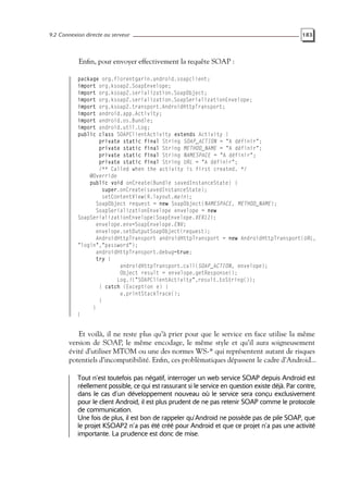 9.2 Connexion directe au serveur 183
Enfin, pour envoyer effectivement la requête SOAP :
package org.florentgarin.android.soapclient;
import org.ksoap2.SoapEnvelope;
import org.ksoap2.serialization.SoapObject;
import org.ksoap2.serialization.SoapSerializationEnvelope;
import org.ksoap2.transport.AndroidHttpTransport;
import android.app.Activity;
import android.os.Bundle;
import android.util.Log;
public class SOAPClientActivity extends Activity {
private static final String SOAP_ACTION = "A définir";
private static final String METHOD_NAME = "A définir";
private static final String NAMESPACE = "A définir";
private static final String URL = "A définir";
/** Called when the activity is first created. */
@Override
public void onCreate(Bundle savedInstanceState) {
super.onCreate(savedInstanceState);
setContentView(R.layout.main);
SoapObject request = new SoapObject(NAMESPACE, METHOD_NAME);
SoapSerializationEnvelope envelope = new
SoapSerializationEnvelope(SoapEnvelope.VER11);
envelope.env=SoapEnvelope.ENV;
envelope.setOutputSoapObject(request);
AndroidHttpTransport androidHttpTransport = new AndroidHttpTransport(URL,
"login","password");
androidHttpTransport.debug=true;
try {
androidHttpTransport.call(SOAP_ACTION, envelope);
Object result = envelope.getResponse();
Log.i("SOAPClientActivity",result.toString());
} catch (Exception e) {
e.printStackTrace();
}
}
}
Et voilà, il ne reste plus qu’à prier pour que le service en face utilise la même
version de SOAP, le même encodage, le même style et qu’il aura soigneusement
évité d’utiliser MTOM ou une des normes WS-* qui représentent autant de risques
potentiels d’incompatibilité. Enfin, ces problèmatiques dépassent le cadre d’Android...
Tout n’est toutefois pas négatif, interroger un web service SOAP depuis Android est
réellement possible, ce qui est rassurant si le service en question existe déjà. Par contre,
dans le cas d’un développement nouveau où le service sera conçu exclusivement
pour le client Android, il est plus prudent de ne pas retenir SOAP comme le protocole
de communication.
Une fois de plus, il est bon de rappeler qu’Android ne possède pas de pile SOAP, que
le projet KSOAP2 n’a pas été créé pour Android et que ce projet n’a pas une activité
importante. La prudence est donc de mise.
 