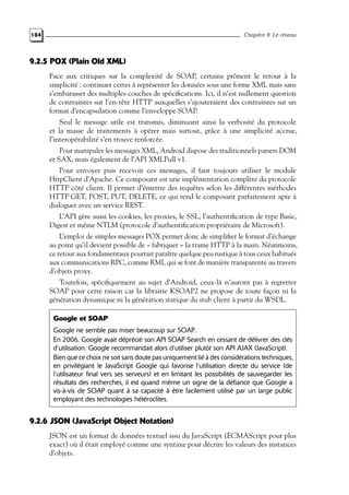 184 Chapitre 9. Le réseau
9.2.5 POX (Plain Old XML)
Face aux critiques sur la complexité de SOAP, certains prônent le retour à la
simplicité : continuer certes à représenter les données sous une forme XML mais sans
s’embarasser des multiples couches de spécifications. Ici, il n’est nullement question
de contraintes sur l’en-tête HTTP auxquelles s’ajouteraient des contraintes sur un
format d’encapsulation comme l’enveloppe SOAP.
Seul le message utile est transmis, diminuant ainsi la verbosité du protocole
et la masse de traitements à opérer mais surtout, grâce à une simplicité accrue,
l’interopérabilité s’en trouve renforcée.
Pour manipuler les messages XML, Android dispose des traditionnels parsers DOM
et SAX, mais également de l’API XMLPull v1.
Pour envoyer puis recevoir ces messages, il faut toujours utiliser le module
HttpClient d’Apache. Ce composant est une implémentation complète du protocole
HTTP côté client. Il permet d’émettre des requêtes selon les différentes méthodes
HTTP GET, POST, PUT, DELETE, ce qui rend le composant parfaitement apte à
dialoguer avec un service REST.
L’API gère aussi les cookies, les proxies, le SSL, l’authentification de type Basic,
Digest et même NTLM (protocole d’authentification propriétaire de Microsoft).
L’emploi de simples messages POX permet donc de simplifier le format d’échange
au point qu’il devient possible de « fabriquer » la trame HTTP à la main. Néanmoins,
ce retour aux fondamentaux pourrait paraître quelque peu rustique à tous ceux habitués
aux communications RPC, comme RMI, qui se font de manière transparente au travers
d’objets proxy.
Toutefois, spécifiquement au sujet d’Android, ceux-là n’auront pas à regretter
SOAP pour cette raison car la librairie KSOAP2 ne propose de toute façon ni la
génération dynamique ni la génération statique du stub client à partir du WSDL.
Google et SOAP
Google ne semble pas miser beaucoup sur SOAP.
En 2006, Google avait déprécié son API SOAP Search en cessant de délivrer des clés
d’utilisation. Google recommandait alors d’utiliser plutôt son API AJAX (JavaScript).
Bien que ce choix ne soit sans doute pas uniquement lié à des considérations techniques,
en privilégiant le JavaScript Google qui favorise l’utilisation directe du service (de
l’utilisateur final vers ses serveurs) et en limitant les possibilités de sauvegarder les
résultats des recherches, il est quand même un signe de la défiance que Google a
vis-à-vis de SOAP quant à sa capacité à être facilement utilisé par un large public
employant des technologies hétéroclites.
9.2.6 JSON (JavaScript Object Notation)
JSON est un format de données textuel issu du JavaScript (ECMAScript pour plus
exact) où il était employé comme une syntaxe pour décrire les valeurs des instances
d’objets.
 
