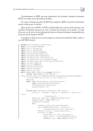 9.2 Connexion directe au serveur 185
Contrairement au XML qui peut représenter des données orientées document,
JSON se focalise sur la description d’objets.
Un autre avantage reconnu de JSON par rapport à XML est qu’il est nettement
moins verbeux que ce dernier.
Quoi qu’il en soit, JSON ou POX, la philosophie des services web exposant une
interface d’échange reposant sur l’un ou l’autre des formats est la même : il s’agit
d’envoyer et de recevoir des informations dans un format facilement manipulable par
le protocole de transport HTTP.
L’exemple ci-dessous envoie une requête au moteur de recherche Yahoo! grâce à
son API Web Search :
package org.florentgarin.android.json;
import java.io.BufferedReader;
import java.io.IOException;
import java.io.InputStream;
import java.io.InputStreamReader;
import org.apache.http.HttpEntity;
import org.apache.http.HttpResponse;
import org.apache.http.client.HttpClient;
import org.apache.http.client.methods.HttpGet;
import org.apache.http.impl.client.DefaultHttpClient;
import org.json.JSONArray;
import org.json.JSONObject;
import android.app.Activity;
import android.os.Bundle;
import android.util.Log;
public class JSONClientActivity extends Activity {
private final static String BASE_URL =
"http://search.yahooapis.com/WebSearchService/V1/webSearch?appid=YahooDemo";
/** Called when the activity is first created. */
@Override
public void onCreate(Bundle savedInstanceState) {
super.onCreate(savedInstanceState);
setContentView(R.layout.main);
search("federer", 3);
}
private void search(String textSearch, int results) {
String url = BASE_URL + "&query=" + textSearch + "&results=" +
results
+ "&output=json";
HttpClient httpclient = new DefaultHttpClient();
HttpGet httpget = new HttpGet(url);
HttpResponse response;
try {
response = httpclient.execute(httpget);
Log.i("JSONClientActivity", "StatusLine : "
+ response.getStatusLine().toString());
HttpEntity entity = response.getEntity();
if (entity != null) {
InputStream in = entity.getContent();
String result = convertStreamToString(in);
JSONObject json = new JSONObject(result);
 