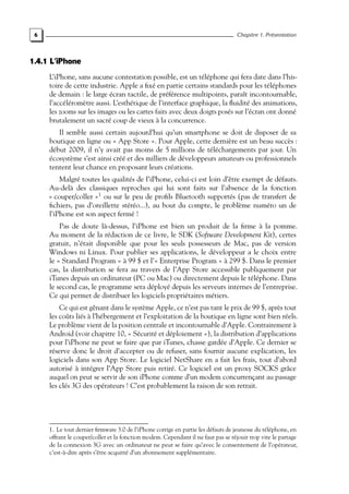 6 Chapitre 1. Présentation
1.4.1 L’iPhone
L’iPhone, sans aucune contestation possible, est un téléphone qui fera date dans l’his-
toire de cette industrie. Apple a fixé en partie certains standards pour les téléphones
de demain : le large écran tactile, de préférence multipoints, paraît incontournable,
l’accéléromètre aussi. L’esthétique de l’interface graphique, la fluidité des animations,
les zooms sur les images ou les cartes faits avec deux doigts posés sur l’écran ont donné
brutalement un sacré coup de vieux à la concurrence.
Il semble aussi certain aujourd’hui qu’un smartphone se doit de disposer de sa
boutique en ligne ou « App Store ». Pour Apple, cette dernière est un beau succès :
début 2009, il n’y avait pas moins de 5 millions de téléchargements par jour. Un
écosystème s’est ainsi créé et des milliers de développeurs amateurs ou professionnels
tentent leur chance en proposant leurs créations.
Malgré toutes les qualités de l’iPhone, celui-ci est loin d’être exempt de défauts.
Au-delà des classiques reproches qui lui sont faits sur l’absence de la fonction
« couper/coller »1
ou sur le peu de profils Bluetooth supportés (pas de transfert de
fichiers, pas d’oreillette stéréo...), au bout du compte, le problème numéro un de
l’iPhone est son aspect fermé !
Pas de doute là-dessus, l’iPhone est bien un produit de la firme à la pomme.
Au moment de la rédaction de ce livre, le SDK (Software Development Kit), certes
gratuit, n’était disponible que pour les seuls possesseurs de Mac, pas de version
Windows ni Linux. Pour publier ses applications, le développeur a le choix entre
le « Standard Program » à 99 $ et l’« Enterprise Program » à 299 $. Dans le premier
cas, la distribution se fera au travers de l’App Store accessible publiquement par
iTunes depuis un ordinateur (PC ou Mac) ou directement depuis le téléphone. Dans
le second cas, le programme sera déployé depuis les serveurs internes de l’entreprise.
Ce qui permet de distribuer les logiciels propriétaires métiers.
Ce qui est gênant dans le système Apple, ce n’est pas tant le prix de 99 $, après tout
les coûts liés à l’hébergement et l’exploitation de la boutique en ligne sont bien réels.
Le problème vient de la position centrale et incontournable d’Apple. Contrairement à
Android (voir chapitre 10, « Sécurité et déploiement »), la distribution d’applications
pour l’iPhone ne peut se faire que par iTunes, chasse gardée d’Apple. Ce dernier se
réserve donc le droit d’accepter ou de refuser, sans fournir aucune explication, les
logiciels dans son App Store. Le logiciel NetShare en a fait les frais, tout d’abord
autorisé à intégrer l’App Store puis retiré. Ce logiciel est un proxy SOCKS grâce
auquel on peut se servir de son iPhone comme d’un modem concurrençant au passage
les clés 3G des opérateurs ! C’est probablement la raison de son retrait.
1. Le tout dernier firmware 3.0 de l’iPhone corrige en partie les défauts de jeunesse du téléphone, en
offrant le couper/coller et la fonction modem. Cependant il ne faut pas se réjouir trop vite le partage
de la connexion 3G avec un ordinateur ne peut se faire qu’avec le consentement de l’opérateur,
c’est-à-dire après s’être acquitté d’un abonnement supplémentaire.
 