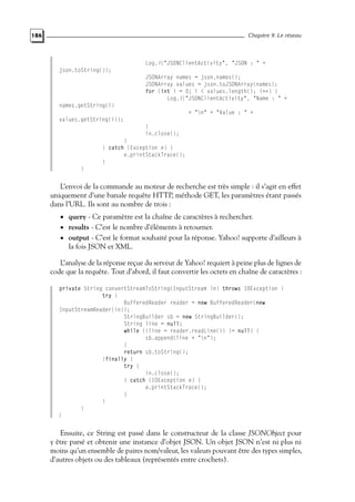 186 Chapitre 9. Le réseau
Log.i("JSONClientActivity", "JSON : " +
json.toString());
JSONArray names = json.names();
JSONArray values = json.toJSONArray(names);
for (int i = 0; i < values.length(); i++) {
Log.i("JSONClientActivity", "Name : " +
names.getString(i)
+ "n" + "Value : " +
values.getString(i));
}
in.close();
}
} catch (Exception e) {
e.printStackTrace();
}
}
L’envoi de la commande au moteur de recherche est très simple : il s’agit en effet
uniquement d’une banale requête HTTP, méthode GET, les paramètres étant passés
dans l’URL. Ils sont au nombre de trois :
• query - Ce paramètre est la chaîne de caractères à rechercher.
• results - C’est le nombre d’éléments à retourner.
• output - C’est le format souhaité pour la réponse. Yahoo! supporte d’ailleurs à
la fois JSON et XML.
L’analyse de la réponse reçue du serveur de Yahoo! requiert à peine plus de lignes de
code que la requête. Tout d’abord, il faut convertir les octets en chaîne de caractères :
private String convertStreamToString(InputStream in) throws IOException {
try {
BufferedReader reader = new BufferedReader(new
InputStreamReader(in));
StringBuilder sb = new StringBuilder();
String line = null;
while ((line = reader.readLine()) != null) {
sb.append(line + "n");
}
return sb.toString();
}finally {
try {
in.close();
} catch (IOException e) {
e.printStackTrace();
}
}
}
}
Ensuite, ce String est passé dans le constructeur de la classe JSONObject pour
y être parsé et obtenir une instance d’objet JSON. Un objet JSON n’est ni plus ni
moins qu’un ensemble de paires nom/valeur, les valeurs pouvant être des types simples,
d’autres objets ou des tableaux (représentés entre crochets).
 