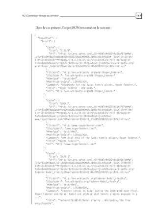 9.2 Connexion directe au serveur 187
Dans le cas présent, l’objet JSON retourné est le suivant :
{
"ResultSet": {
"Result": [
{
"Cache": {
"Size": "313521",
"Url": "http://uk.wrs.yahoo.com/_ylt=A0WTeNnQSChKdjkAPE7dmMwF;
_ylu=X3oDMTBwZTdwbWtkBGNvbG8DZQRwb3MDMQRzZWMDc3IEdnRpZAM-/SIG=16iojjtgh/
EXP=1244240464/**http%3A//74.6.239.67/search/cache%3Fei=UTF-8%26appid=
YahooDemo%26query=federer%26results=3%26output=json%26u=en.wikipedia.org/
wiki/Roger_Federer%26w=federer%26d=DYOEoxlMS6H0%26icp=1%26.intl=us"
},
"ClickUrl": "http://en.wikipedia.org/wiki/Roger_Federer",
"DisplayUrl": "en.wikipedia.org/wiki/Roger_Federer",
"MimeType": "text/html",
"ModificationDate": 1244012400,
"Summary": "Biography for the Swiss tennis player, Roger Federer.",
"Title": "Roger Federer - Wikipedia",
"Url": "http://en.wikipedia.org/wiki/Roger_Federer"
},
{
"Cache": {
"Size": "18642",
"Url": "http://uk.wrs.yahoo.com/_ylt=A0WTeNnQSChKdjkAP07dmMwF;
_ylu=X3oDMTBwbGppbHRwBGNvbG8DZQRwb3MDMgRzZWMDc3IEdnRpZAM-/SIG=164efll6m/
EXP=1244240464/**http%3A//74.6.239.67/search/cache%3Fei=UTF-8%26appid=
YahooDemo%26query=federer%26results=3%26output=json%26u=
www.rogerfederer.com/%26w=federer%26d=YX_KlhlMS58V%26icp=1%26.intl=us"
},
"ClickUrl": "http://www.rogerfederer.com/",
"DisplayUrl": "www.rogerfederer.com/",
"MimeType": "text/html",
"ModificationDate": 1244012400,
"Summary": "Official site of the Swiss tennis player, Roger Federer.",
"Title": "Roger Federer",
"Url": "http://www.rogerfederer.com/"
},
{
"Cache": {
"Size": "167811",
"Url": "http://uk.wrs.yahoo.com/_ylt=A0WTeNnQSChKdjkAQk7dmMwF;
_ylu=X3oDMTBwbTJyZTk4BGNvbG8DZQRwb3MDMwRzZWMDc3IEdnRpZAM-/SIG=16l98e997/
EXP=1244240464/**http%3A//74.6.239.67/search/cache%3Fei=UTF-8%26appid=
YahooDemo%26query=federer%26results=3%26output=json%26u=en.wikipedia.org/
Federer-Nadal_rivalry%26w=federer%26d=UEjABxlMS1Vh%26icp=1%26.intl=us"
},
"ClickUrl": "http://en.wikipedia.org/Federer-Nadal_rivalry",
"DisplayUrl": "en.wikipedia.org/Federer-Nadal_rivalry",
"MimeType": "text/html",
"ModificationDate": 1242889200,
"Summary": "Federer serves to Nadal during the 2008 Wimbledon final.
Roger Federer and Rafael Nadal are professional tennis players engaged in a
...",
"Title": "Federer128;Nadal rivalry - Wikipedia, the free
encyclopedia",
 