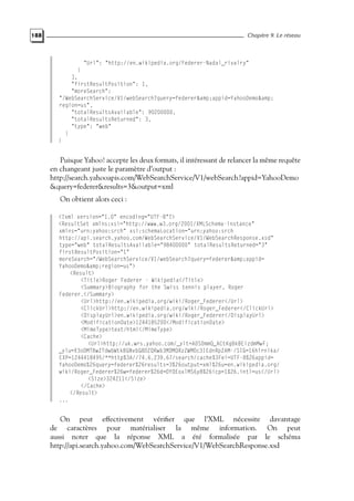 188 Chapitre 9. Le réseau
"Url": "http://en.wikipedia.org/Federer-Nadal_rivalry"
}
],
"firstResultPosition": 1,
"moreSearch":
"/WebSearchService/V1/webSearch?query=federer&amp;appid=YahooDemo&amp;
region=us",
"totalResultsAvailable": 90200000,
"totalResultsReturned": 3,
"type": "web"
}
}
Puisque Yahoo! accepte les deux formats, il intéressant de relancer la même requête
en changeant juste le paramètre d’output :
http://search.yahooapis.com/WebSearchService/V1/webSearch?appid=YahooDemo
&query=federer&results=3&output=xml
On obtient alors ceci :
<?xml version="1.0" encoding="UTF-8"?>
<ResultSet xmlns:xsi="http://www.w3.org/2001/XMLSchema-instance"
xmlns="urn:yahoo:srch" xsi:schemaLocation="urn:yahoo:srch
http://api.search.yahoo.com/WebSearchService/V1/WebSearchResponse.xsd"
type="web" totalResultsAvailable="98400000" totalResultsReturned="3"
firstResultPosition="1"
moreSearch="/WebSearchService/V1/webSearch?query=federer&amp;appid=
YahooDemo&amp;region=us">
<Result>
<Title>Roger Federer - Wikipedia</Title>
<Summary>Biography for the Swiss tennis player, Roger
Federer.</Summary>
<Url>http://en.wikipedia.org/wiki/Roger_Federer</Url>
<ClickUrl>http://en.wikipedia.org/wiki/Roger_Federer</ClickUrl>
<DisplayUrl>en.wikipedia.org/wiki/Roger_Federer</DisplayUrl>
<ModificationDate>1244185200</ModificationDate>
<MimeType>text/html</MimeType>
<Cache>
<Url>http://uk.wrs.yahoo.com/_ylt=A0S0mmQ_ACtKgBkBEizdmMwF;
_ylu=X3oDMTBwZTdwbWtkBGNvbG8DZQRwb3MDMQRzZWMDc3IEdnRpZAM-/SIG=16hlrnika/
EXP=1244418495/**http%3A//74.6.239.67/search/cache%3Fei=UTF-8%26appid=
YahooDemo%26query=federer%26results=3%26output=xml%26u=en.wikipedia.org/
wiki/Roger_Federer%26w=federer%26d=DYOEoxlMS6y8%26icp=1%26.intl=us</Url>
<Size>324211</Size>
</Cache>
</Result>
...
On peut effectivement vérifier que l’XML nécessite davantage
de caractères pour matérialiser la même information. On peut
aussi noter que la réponse XML a été formalisée par le schéma
http://api.search.yahoo.com/WebSearchService/V1/WebSearchResponse.xsd
 