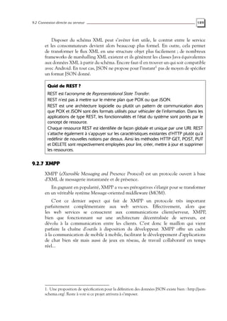 9.2 Connexion directe au serveur 189
Disposer du schéma XML peut s’avérer fort utile, le contrat entre le service
et les consommateurs devient alors beaucoup plus formel. En outre, cela permet
de transformer le flux XML en une structure objet plus facilement ; de nombreux
frameworks de marshalling XML existent et ils génèrent les classes Java équivalentes
aux données XML à partir du schéma. Encore faut-il en trouver un qui soit compatible
avec Android. En tout cas, JSON ne propose pour l’instant1
pas de moyen de spécifier
un format JSON donné.
Quid de REST ?
REST est l’acronyme de Representational State Transfer.
REST n’est pas à mettre sur le même plan que POX ou que JSON.
REST est une architecture logicielle ou plutôt un pattern de communication alors
que POX et JSON sont des formats utilisés pour véhiculer de l’information. Dans les
applications de type REST, les fonctionnalités et l’état du système sont portés par le
concept de ressource.
Chaque ressource REST est identifiée de façon globale et unique par une URI. REST
s’attache également à s’appuyer sur les caractéristiques existantes d’HTTP plutôt qu’à
redéfinir de nouvelles notions par dessus. Ainsi les méthodes HTTP GET, POST, PUT
et DELETE sont respectivement employées pour lire, créer, mettre à jour et supprimer
les ressources.
9.2.7 XMPP
XMPP (eXtensible Messaging and Presence Protocol) est un protocole ouvert à base
d’XML de messagerie instantanée et de présence.
En gagnant en popularité, XMPP a vu ses prérogatives s’élargir pour se transformer
en un véritable système Message-oriented middleware (MOM).
C’est ce dernier aspect qui fait de XMPP un protocole très important
parfaitement complémentaire aux web services. Effectivement, alors que
les web services se consacrent aux communications client/serveur, XMPP,
bien que fonctionnant sur une architecture décentralisée de serveurs, est
dévolu à la communication entre les clients. C’est donc le maillon qui vient
parfaire la chaîne d’outils à disposition du développeur. XMPP offre un cadre
à la communication de mobile à mobile, facilitant le développement d’applications
de chat bien sûr mais aussi de jeux en réseau, de travail collaboratif en temps
réel...
1. Une proposition de spécification pour la définition des données JSON existe bien : http://json-
schema.org/. Reste à voir si ce projet arrivera à s’imposer.
 