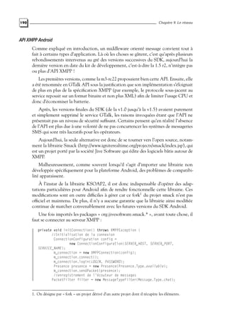 190 Chapitre 9. Le réseau
API XMPP Android
Comme expliqué en introduction, un middleware orienté message convient tout à
fait à certains types d’application. Là où les choses se gâtent, c’est qu’après plusieurs
rebondissements intervenus au gré des versions successives du SDK, aujourd’hui la
dernière version en date du kit de développement, c’est-à-dire la 1.5 r2, n’intègre pas
ou plus d’API XMPP !
Les premières versions, comme la m3-rc22 proposaient bien cette API. Ensuite, elle
a été renommée en GTalk API sous la justification que son implémentation s’éloignait
de plus en plus de la spécification XMPP (par exemple, le protocole sous-jacent au
service reposait sur un format binaire et non plus XML) afin de limiter l’usage CPU et
donc d’économiser la batterie.
Après, les versions finales du SDK (de la v1.0 jusqu’à la v1.5) avaient purement
et simplement supprimé le service GTalk, les raisons invoquées étant que l’API ne
présentait pas un niveau de sécurité suffisant. Certains pensent qu’en réalité l’absence
de l’API est plus due à une volonté de ne pas concurrencer les systèmes de messageries
SMS qui sont très lucratifs pour les opérateurs.
Aujourd’hui, la seule alternative est donc de se tourner vers l’open source, notam-
ment la librairie Smack (http://www.igniterealtime.org/projects/smack/index.jsp), qui
est un projet porté par la société Jive Software qui édite des logiciels bâtis autour de
XMPP.
Malheureusement, comme souvent lorsqu’il s’agit d’importer une librairie non
développée spécifiquement pour la plateforme Android, des problèmes de compatibi-
lité apparaissent.
À l’instar de la librairie KSOAP2, il est donc indispensable d’opérer des adap-
tations particulières pour Android afin de rendre fonctionnelle cette librairie. Ces
modifications sont en outre difficiles à gérer car ce fork1
du projet smack n’est pas
officiel et maintenu. De plus, il n’y a aucune garantie que la librairie ainsi modifiée
continue de marcher convenablement avec les futures versions du SDK Android.
Une fois importés les packages « org.jivesoftware.smack.* », avant toute chose, il
faut se connecter au serveur XMPP :
private void initConnection() throws XMPPException {
//Initialisation de la connexion
ConnectionConfiguration config =
new ConnectionConfiguration(SERVER_HOST, SERVER_PORT,
SERVICE_NAME);
m_connection = new XMPPConnection(config);
m_connection.connect();
m_connection.login(LOGIN, PASSWORD);
Presence presence = new Presence(Presence.Type.available);
m_connection.sendPacket(presence);
//enregistrement de l’écouteur de messages
PacketFilter filter = new MessageTypeFilter(Message.Type.chat);
1. On désigne par « fork » un projet dérivé d’un autre projet dont il récupère les éléments.
 