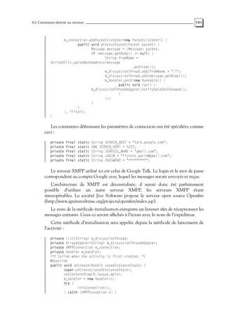 9.2 Connexion directe au serveur 191
m_connection.addPacketListener(new PacketListener() {
public void processPacket(Packet packet) {
Message message = (Message) packet;
if (message.getBody() != null) {
String fromName =
StringUtils.parseBareAddress(message
.getFrom());
m_discussionThread.add(fromName + ":");
m_discussionThread.add(message.getBody());
m_handler.post(new Runnable() {
public void run() {
m_discussionThreadAdapter.notifyDataSetChanged();
}
});
}
}
}, filter);
}
Les constantes définissant les paramètres de connexion ont été spécifiées comme
ceci :
private final static String SERVER_HOST = "talk.google.com";
private final static int SERVER_PORT = 5222;
private final static String SERVICE_NAME = "gmail.com";
private final static String LOGIN = "florent.garin@gmail.com";
private final static String PASSWORD = "*********";
Le serveur XMPP utilisé ici est celui de Google Talk. Le login et le mot de passe
correspondent au compte Google avec lequel les messages seront envoyés et reçus.
L’architecture de XMPP est décentralisée, il aurait donc été parfaitement
possible d’utiliser un autre serveur XMPP, les serveurs XMPP étant
interopérables. La société Jive Software propose le serveur open source Openfire
(http://www.igniterealtime.org/projects/openfire/index.jsp).
Le reste de la méthode initialisation enregistre un listener afin de réceptionner les
messages entrants. Ceux-ci seront affichés à l’écran avec le nom de l’expéditeur.
Cette méthode d’initialisation sera appelée depuis la méthode de lancement de
l’activité :
private List<String> m_discussionThread;
private ArrayAdapter<String> m_discussionThreadAdapter;
private XMPPConnection m_connection;
private Handler m_handler;
/** Called when the activity is first created. */
@Override
public void onCreate(Bundle savedInstanceState) {
super.onCreate(savedInstanceState);
setContentView(R.layout.main);
m_handler = new Handler();
try {
initConnection();
} catch (XMPPException e) {
 