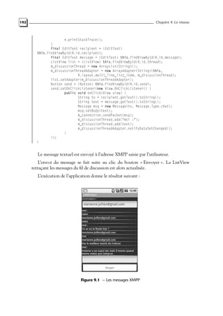192 Chapitre 9. Le réseau
e.printStackTrace();
}
final EditText recipient = (EditText)
this.findViewById(R.id.recipient);
final EditText message = (EditText) this.findViewById(R.id.message);
ListView list = (ListView) this.findViewById(R.id.thread);
m_discussionThread = new ArrayList<String>();
m_discussionThreadAdapter = new ArrayAdapter<String>(this,
R.layout.multi_line_list_item, m_discussionThread);
list.setAdapter(m_discussionThreadAdapter);
Button send = (Button) this.findViewById(R.id.send);
send.setOnClickListener(new View.OnClickListener() {
public void onClick(View view) {
String to = recipient.getText().toString();
String text = message.getText().toString();
Message msg = new Message(to, Message.Type.chat);
msg.setBody(text);
m_connection.sendPacket(msg);
m_discussionThread.add("moi :");
m_discussionThread.add(text);
m_discussionThreadAdapter.notifyDataSetChanged();
}
});
}
Le message textuel est envoyé à l’adresse XMPP saisie par l’utilisateur.
L’envoi du message se fait suite au clic du bouton « Envoyer ». La ListView
retraçant les messages du fil de discussion est alors actualisée.
L’exécution de l’application donne le résultat suivant :
Figure 9.1 — Les messages XMPP
 