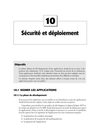 Sécurité et déploiement
10
Objectifs
La phase ultime du développement d’une application Android est sa mise à dis-
position des utilisateurs. Si le codage reste l’essentiel du travail de la réalisation
d’une application Android, cette dernière étape ne doit pas être négligée tant les
conséquences d’éventuelles maladresses pourraient être difficiles à rattraper.
Ce dernier chapitre traite donc des derniers efforts à fournir avant de voir son
application partir vers son public !
10.1 SIGNER LES APPLICATIONS
10.1.1 La phase de dévelopement
Pour pouvoir être déployées, sur un mobile ou sur l’émulateur, toutes les applications
Android doivent être signées. Cette règle ne souffre aucune exception.
Cependant, pour faciliter le quotidien du développeur, le plug-in Eclipse ADT et
les scripts ant générés avec le SDK Android proposent un mode dit debug pour signer
les applications. Dans ce mode, le développeur n’aura pas à se soucier de ce problème,
tous les aspects liés à la signature de l’application lui sont totalement masqués :
• la génération du certificat autosigné,
• la génération de la paire de clés publique/privée,
• la signature de l’application.
 